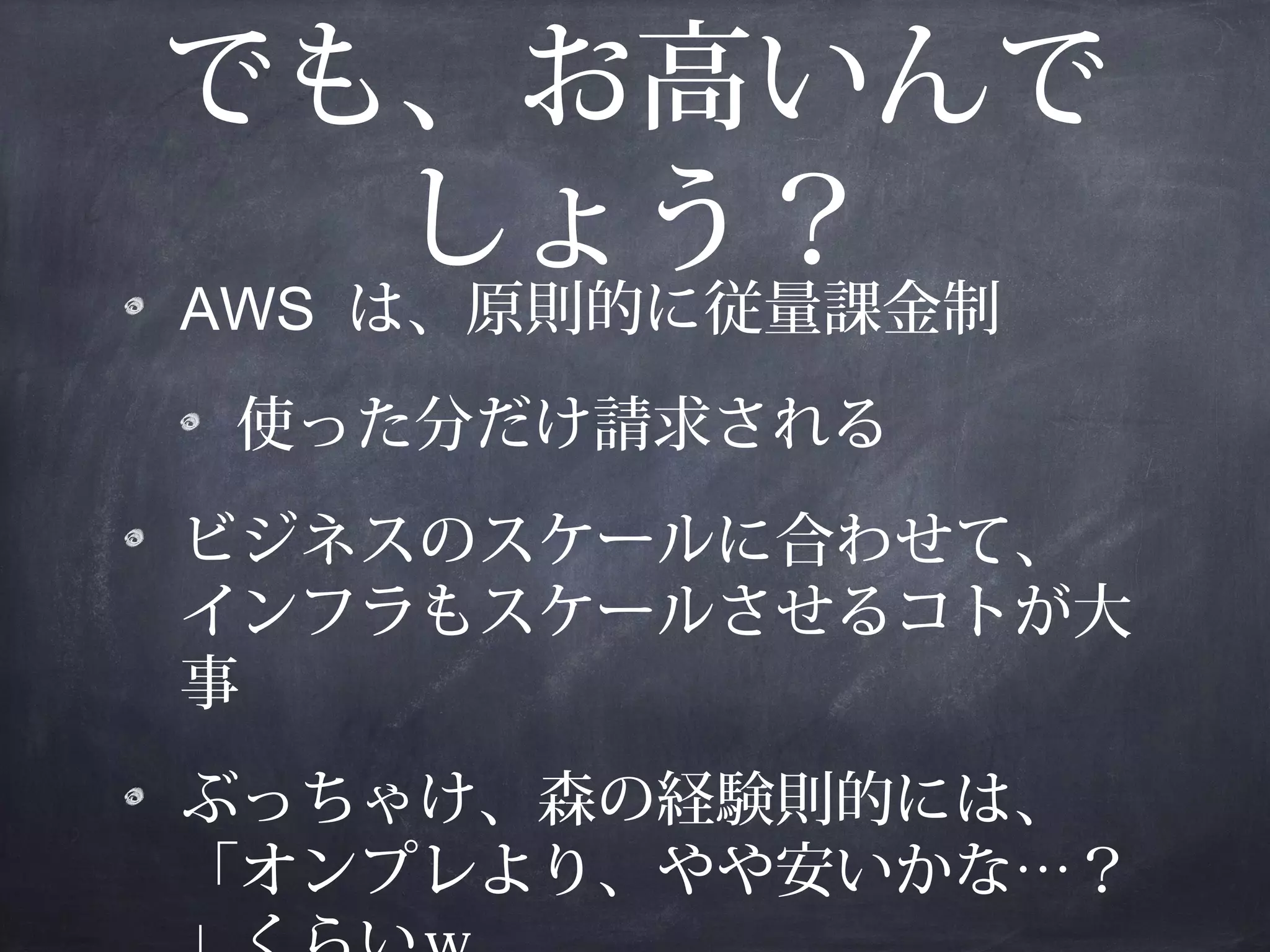 でも、お高いんで
しょう？
AWS は、原則的に従量課金制
使った分だけ請求される
ビジネスのスケールに合わせて、
インフラもスケールさせるコトが大
事
ぶっちゃけ、森の経験則的には、
「オンプレより、やや安いかな…？

 