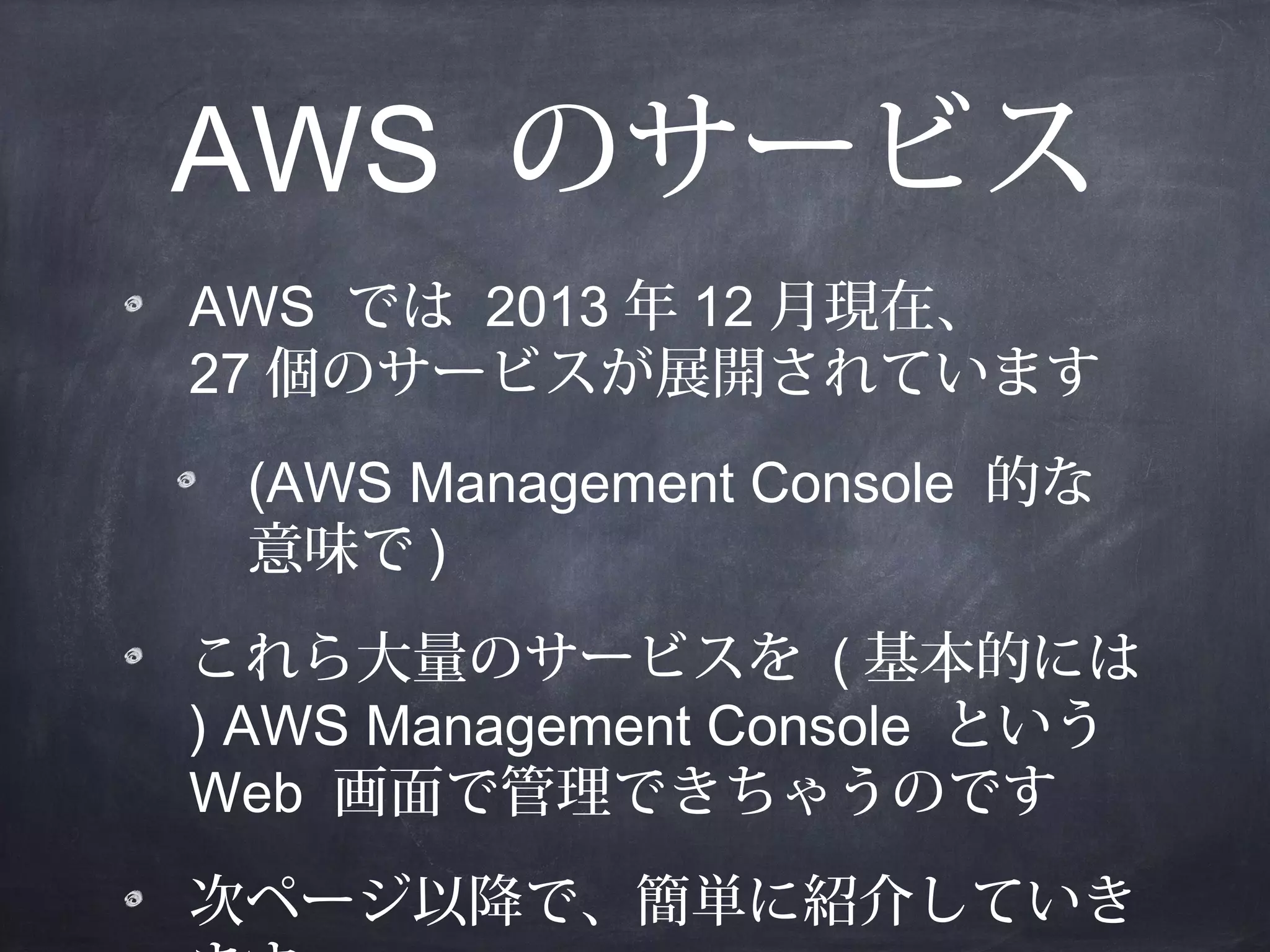 AWS のサービス
AWS では 2013 年 12 月現在、
27 個のサービスが展開されています
(AWS Management Console 的な
意味で )
これら大量のサービスを ( 基本的には
) AWS Management Console という
Web 画面で管理できちゃうのです
次ページ以降で、簡単に紹介していき

 
