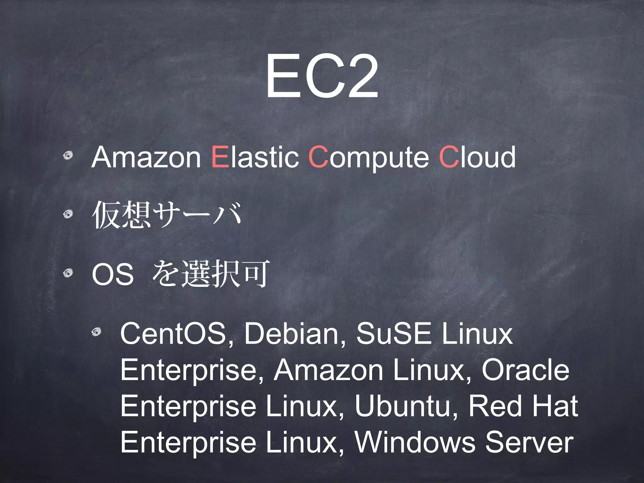 EC2
Amazon Elastic Compute Cloud
仮想サーバ
OS を選択可
CentOS, Debian, SuSE Linux
Enterprise, Amazon Linux, Oracle
Enterprise Linux, Ubuntu, Red Hat
Enterprise Linux, Windows Server

 