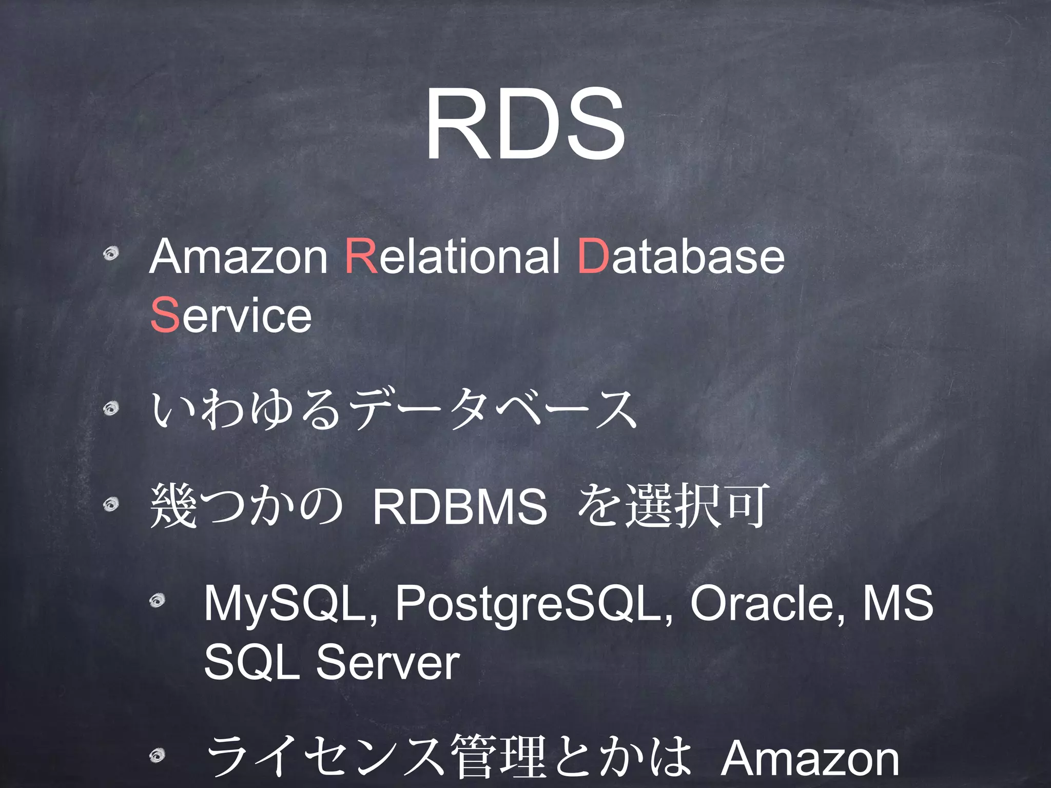RDS
Amazon Relational Database
Service
いわゆるデータベース
幾つかの RDBMS を選択可
MySQL, PostgreSQL, Oracle, MS
SQL Server
ライセンス管理とかは Amazon

 