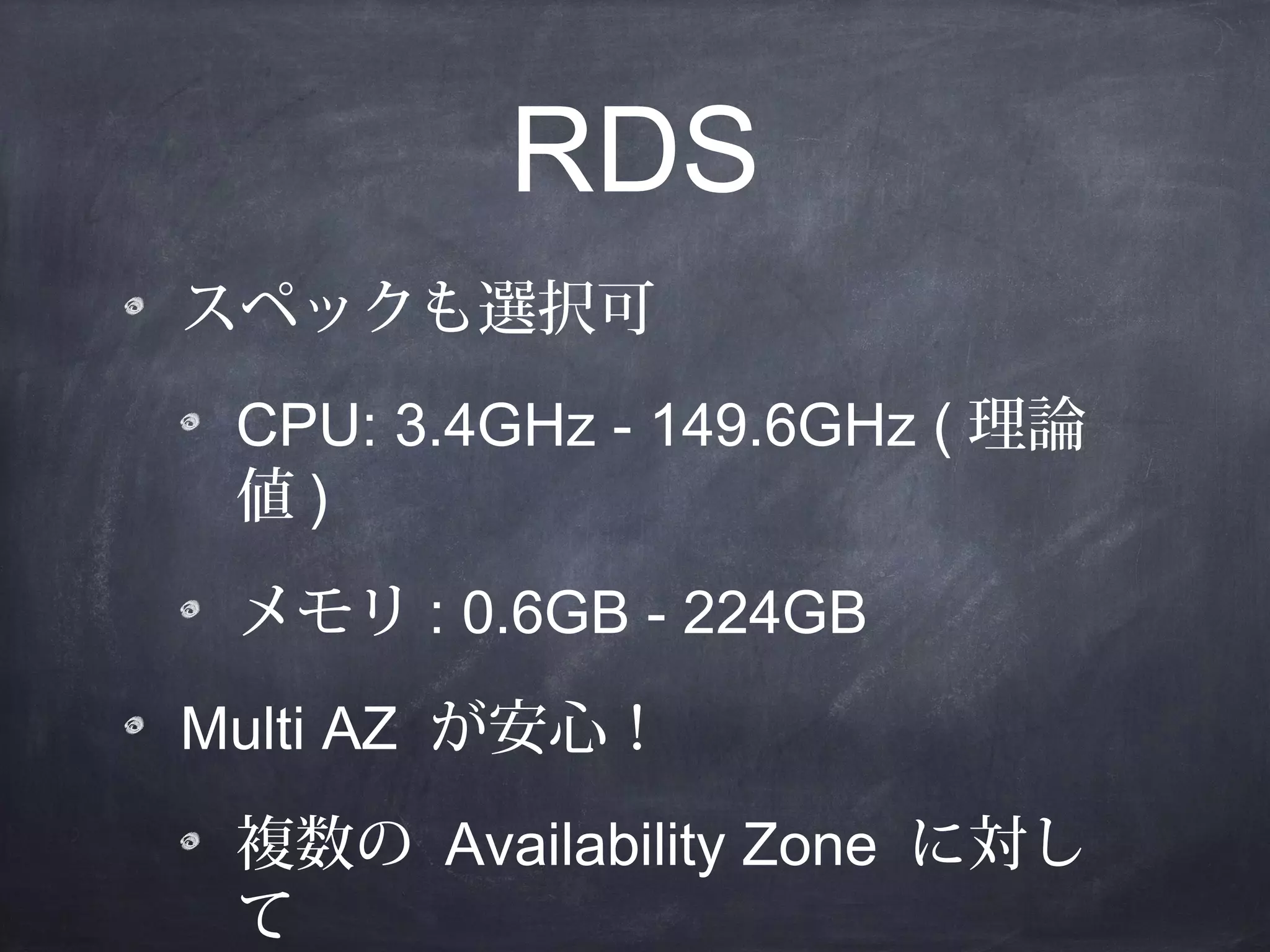 RDS
スペックも選択可
CPU: 3.4GHz - 149.6GHz ( 理論
値)
メモリ : 0.6GB - 224GB
Multi AZ が安心！
複数の Availability Zone に対し
て

 
