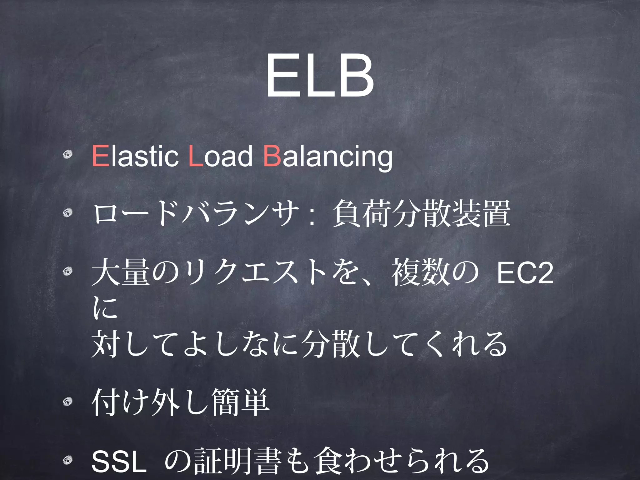 ELB
Elastic Load Balancing
ロードバランサ : 負荷分散装置
大量のリクエストを、複数の EC2
に
対してよしなに分散してくれる
付け外し簡単
SSL の証明書も食わせられる

 