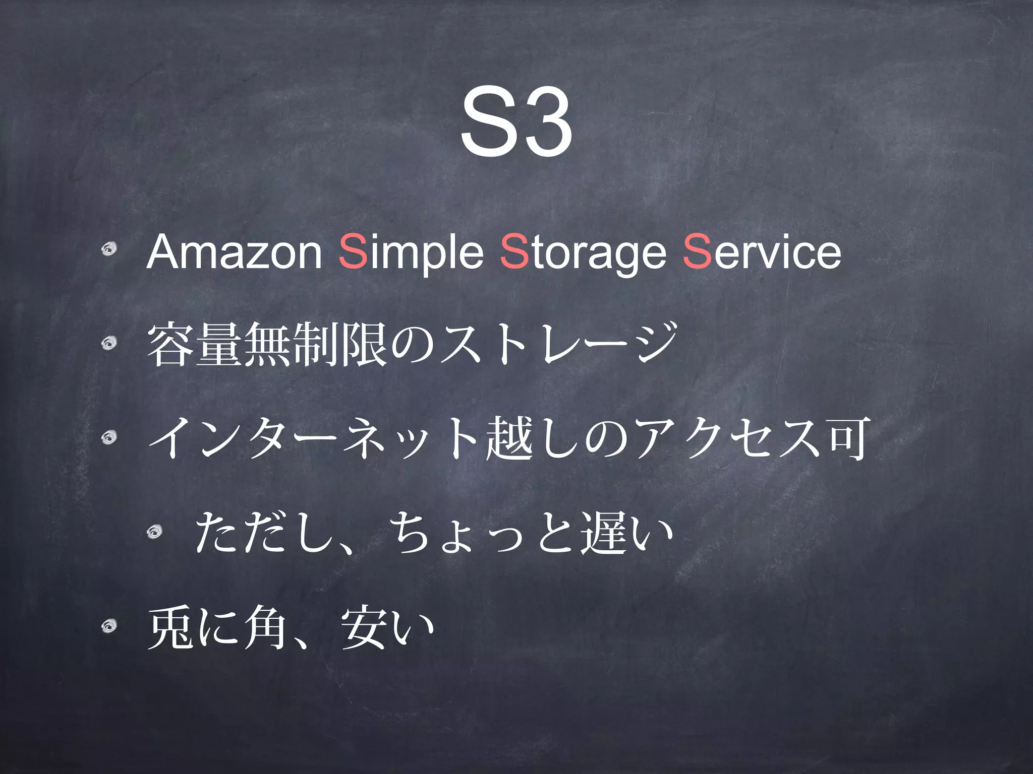 S3
Amazon Simple Storage Service
容量無制限のストレージ
インターネット越しのアクセス可
ただし、ちょっと遅い
兎に角、安い

 