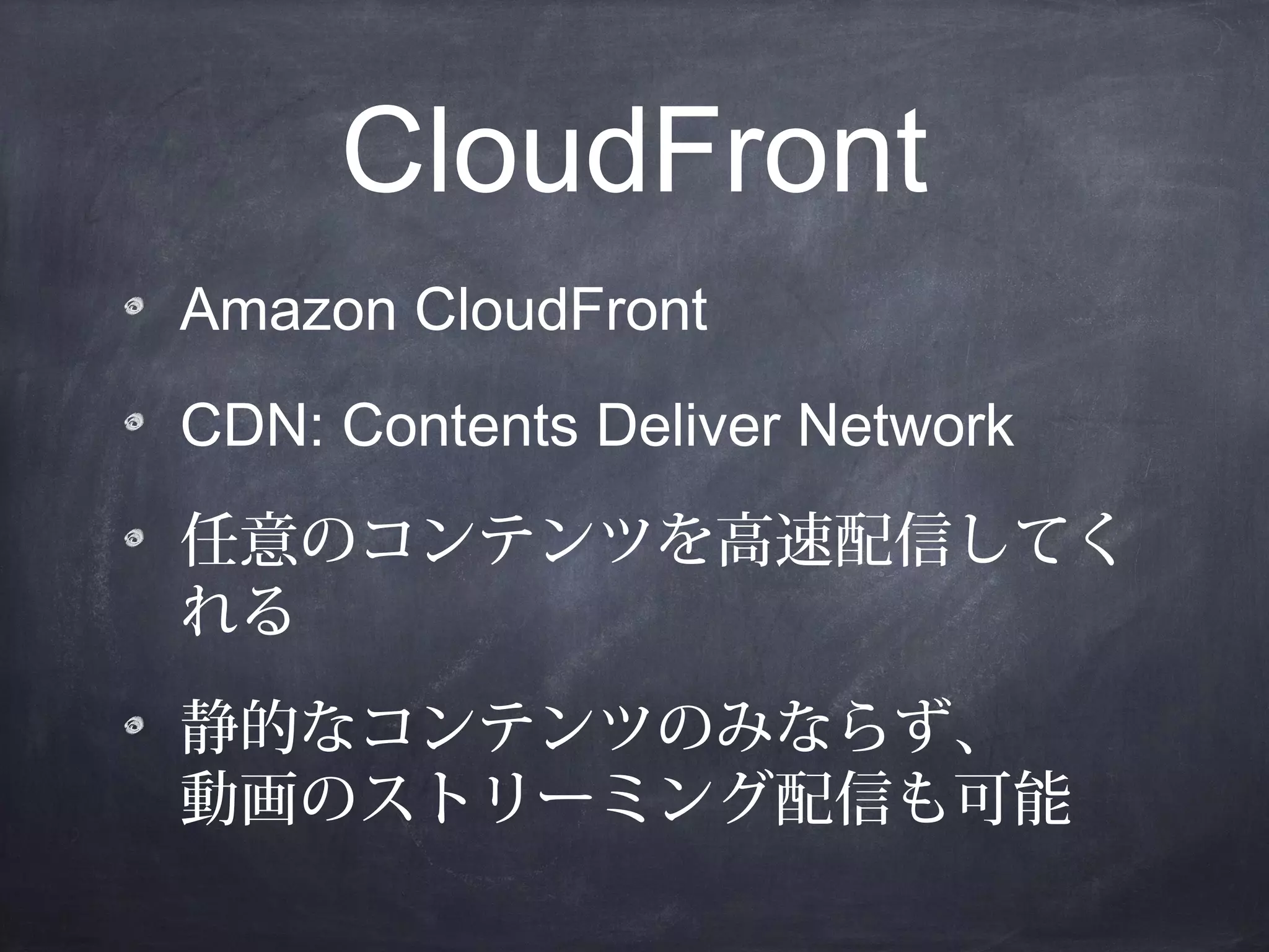 CloudFront
Amazon CloudFront
CDN: Contents Deliver Network
任意のコンテンツを高速配信してく
れる
静的なコンテンツのみならず、
動画のストリーミング配信も可能

 