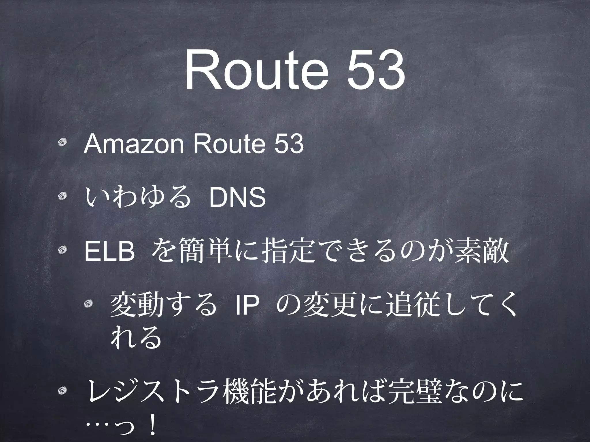 Route 53
Amazon Route 53
いわゆる DNS
ELB を簡単に指定できるのが素敵
変動する IP の変更に追従してく
れる
レジストラ機能があれば完璧なのに
…っ！

 