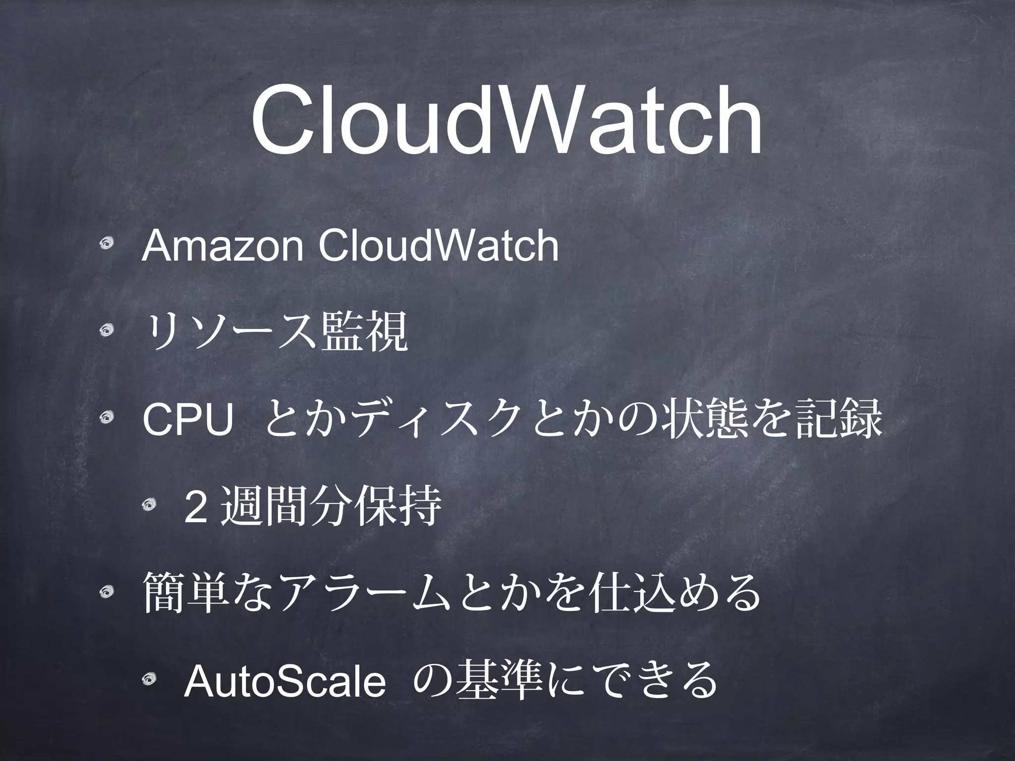CloudWatch
Amazon CloudWatch
リソース監視
CPU とかディスクとかの状態を記録
2 週間分保持
簡単なアラームとかを仕込める
AutoScale の基準にできる

 