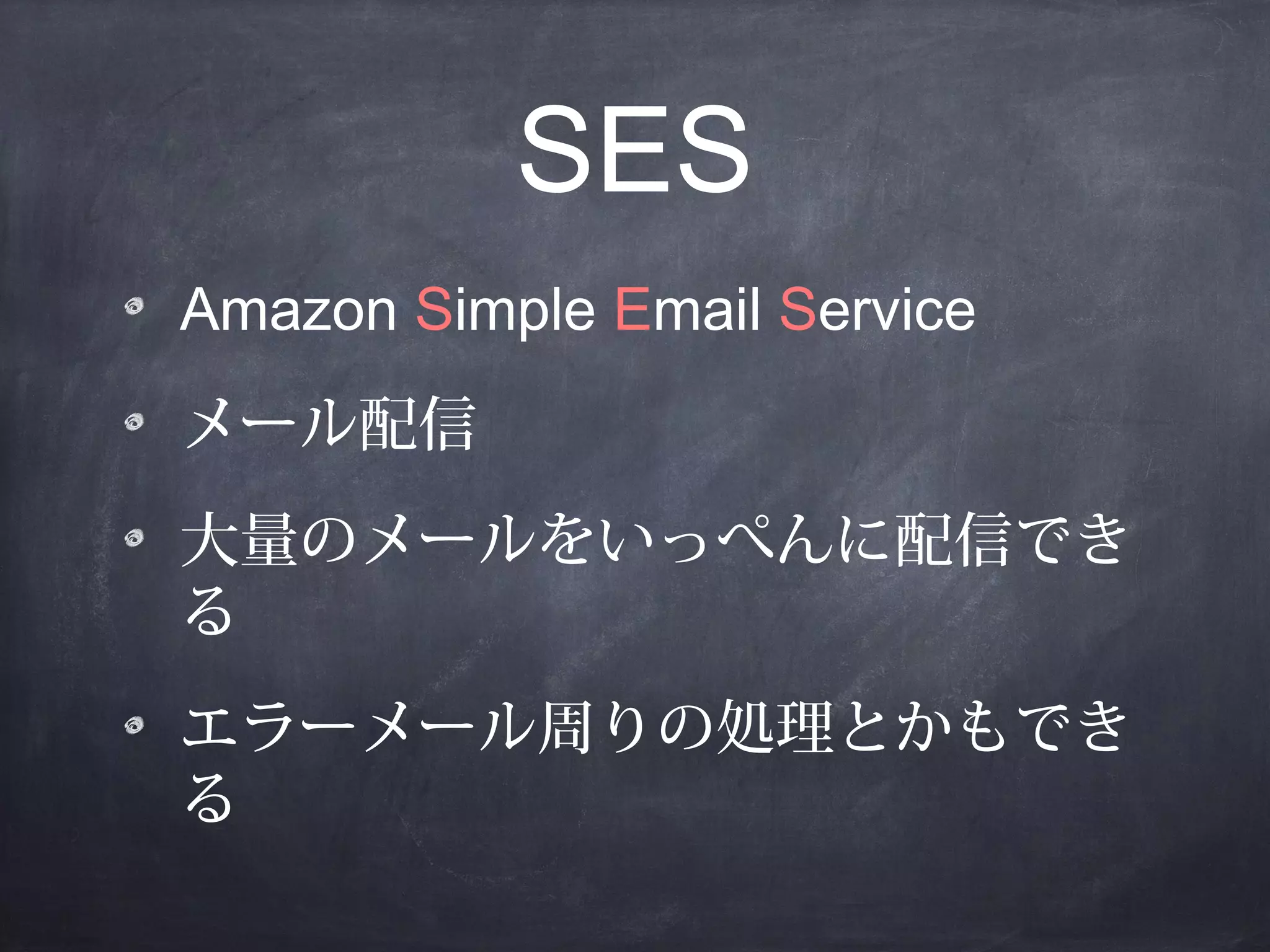 SES
Amazon Simple Email Service
メール配信
大量のメールをいっぺんに配信でき
る
エラーメール周りの処理とかもでき
る

 