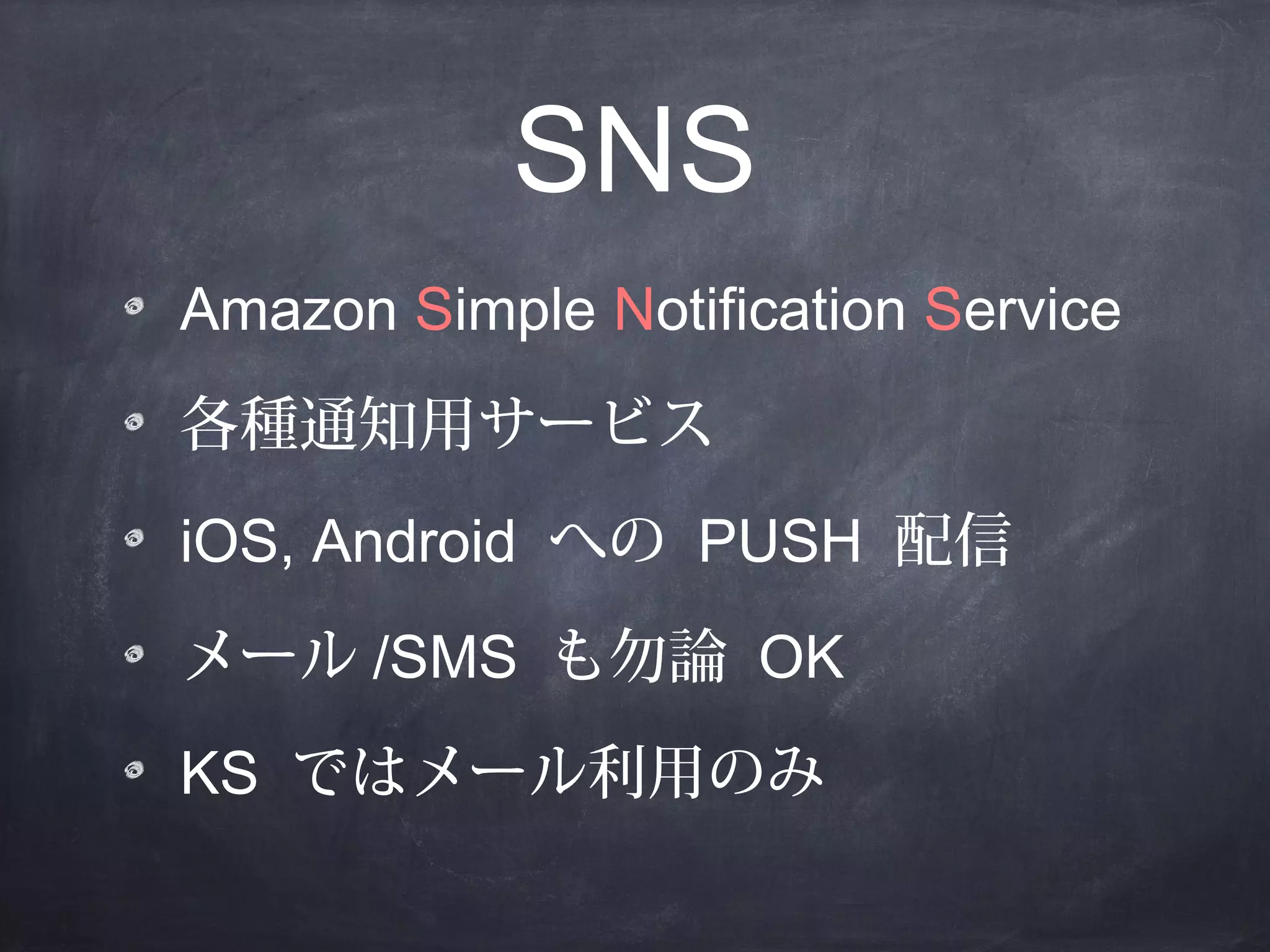 SNS
Amazon Simple Notification Service
各種通知用サービス
iOS, Android への PUSH 配信
メール /SMS も勿論 OK
KS ではメール利用のみ

 