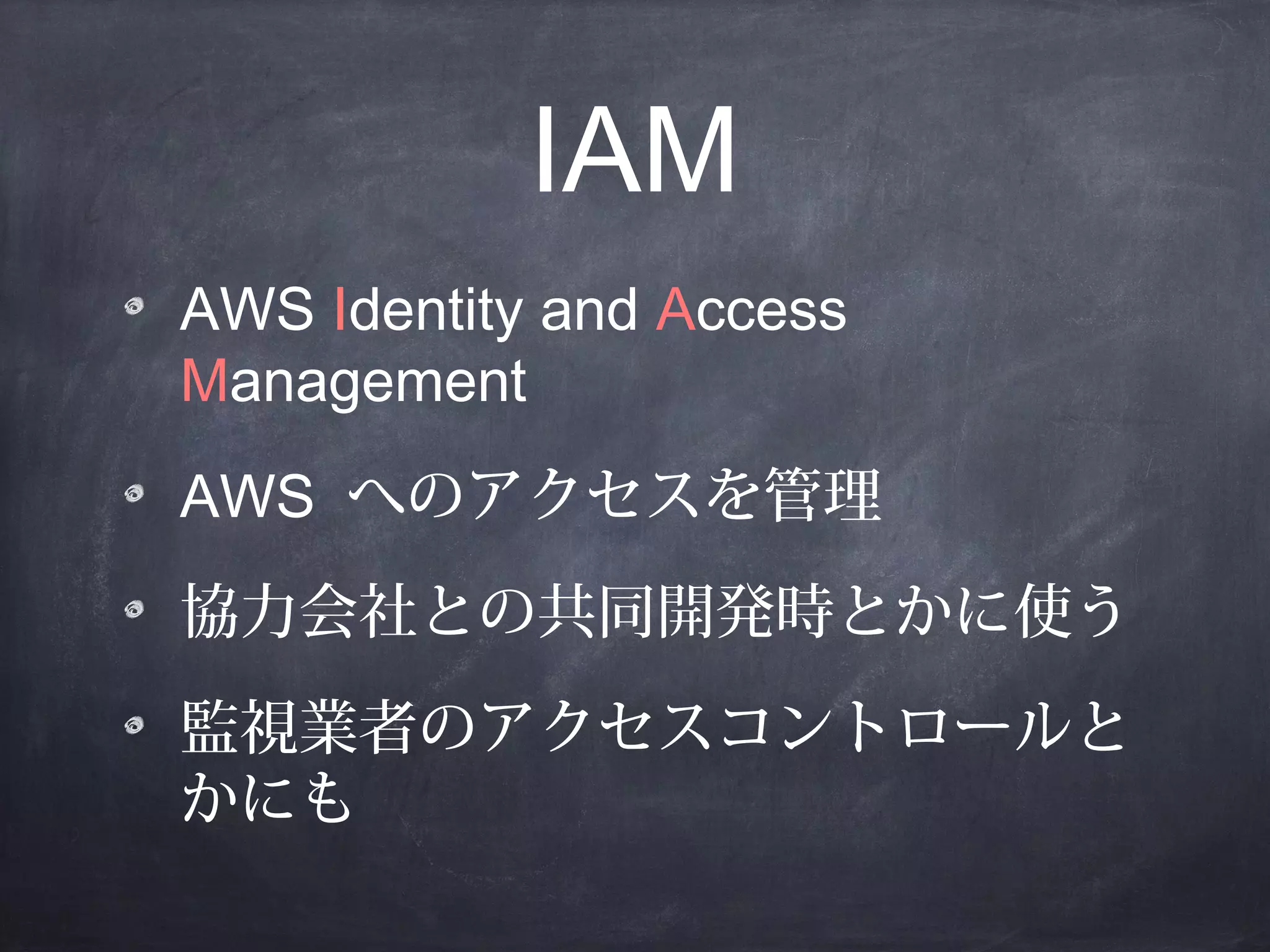 IAM
AWS Identity and Access
Management
AWS へのアクセスを管理
協力会社との共同開発時とかに使う
監視業者のアクセスコントロールと
かにも

 