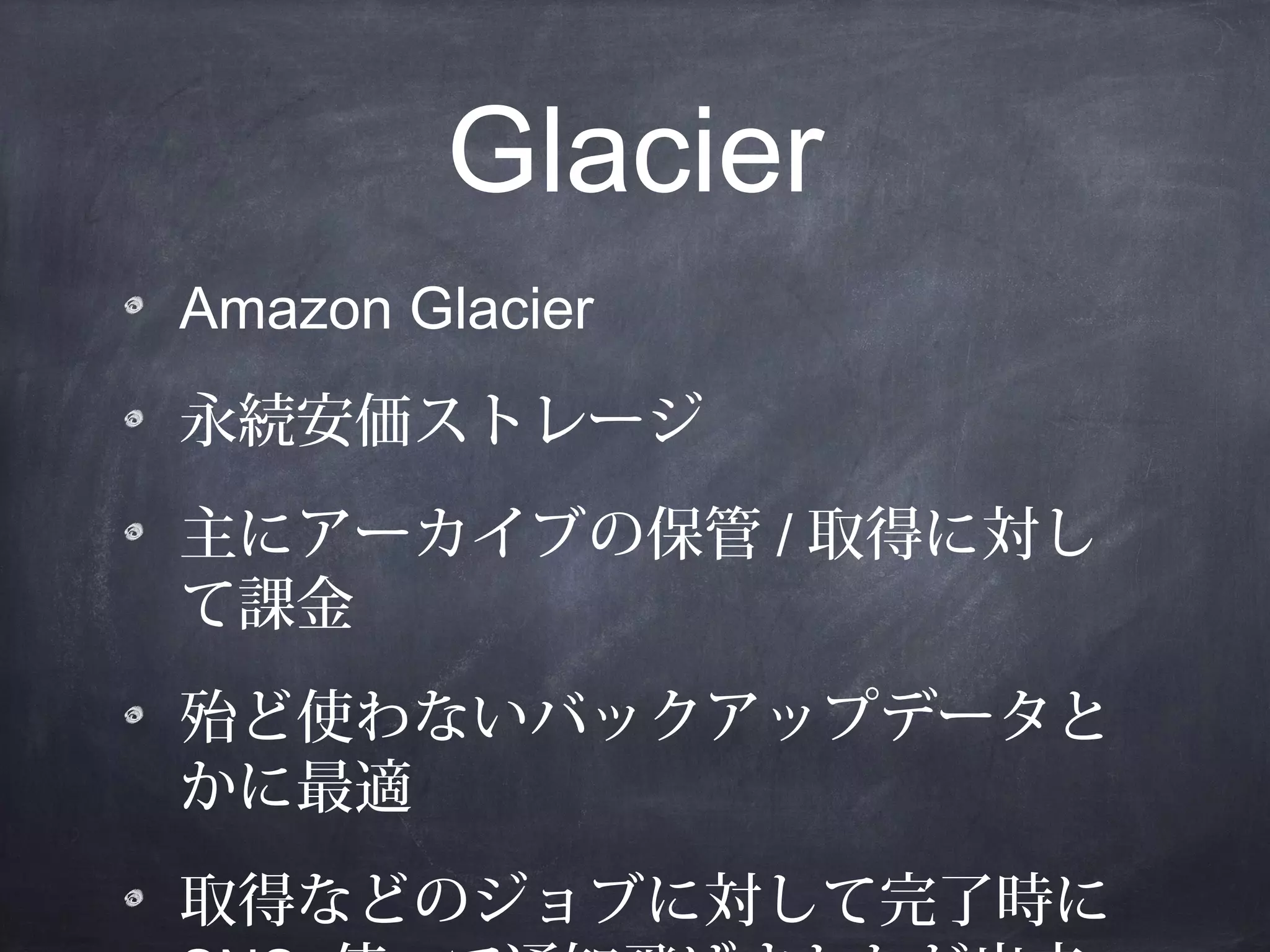 Glacier
Amazon Glacier
永続安価ストレージ
主にアーカイブの保管 / 取得に対し
て課金
殆ど使わないバックアップデータと
かに最適
取得などのジョブに対して完了時に

 