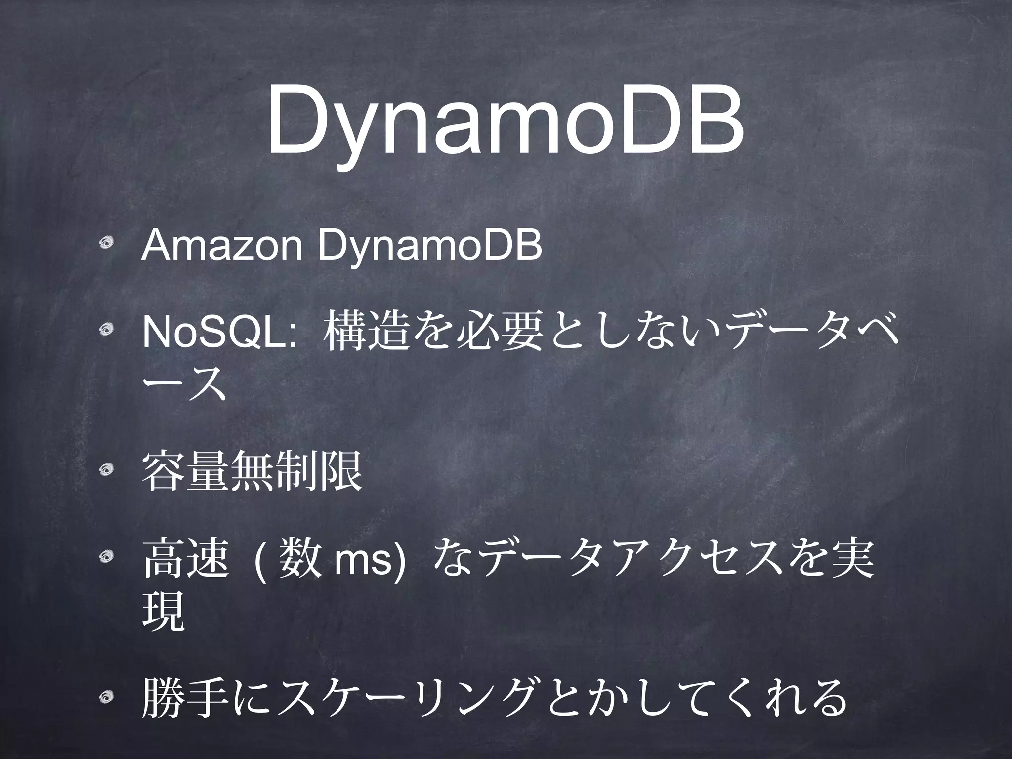 DynamoDB
Amazon DynamoDB
NoSQL: 構造を必要としないデータベ
ース
容量無制限
高速 ( 数 ms) なデータアクセスを実
現
勝手にスケーリングとかしてくれる

 