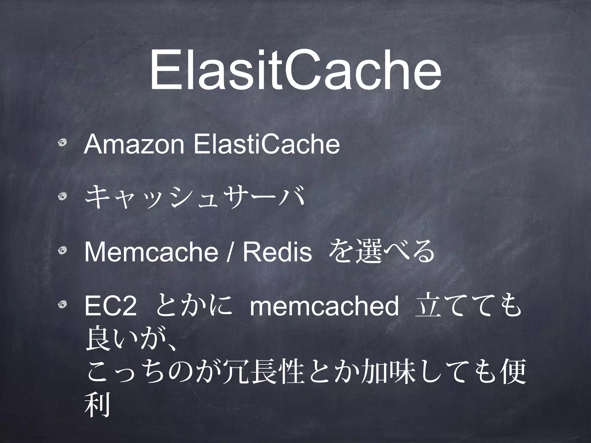 ElasitCache
Amazon ElastiCache
キャッシュサーバ
Memcache / Redis を選べる
EC2 とかに memcached 立てても
良いが、
こっちのが冗長性とか加味しても便
利

 