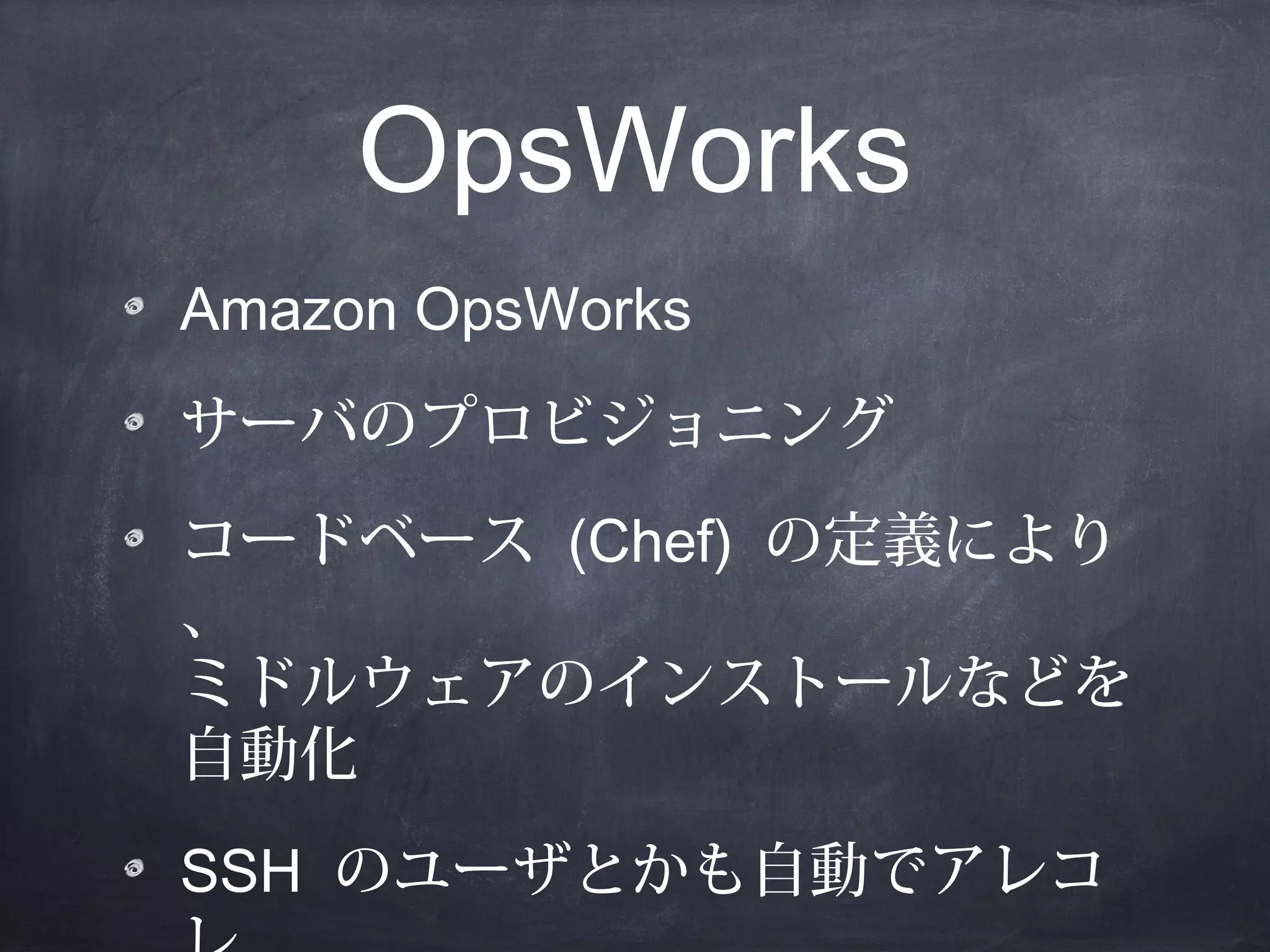 OpsWorks
Amazon OpsWorks
サーバのプロビジョニング
コードベース (Chef) の定義により
、
ミドルウェアのインストールなどを
自動化
SSH のユーザとかも自動でアレコ

 