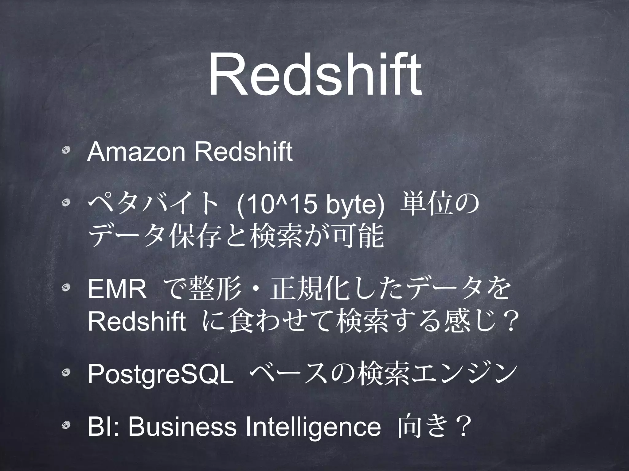 Redshift
Amazon Redshift
ペタバイト (10^15 byte) 単位の
データ保存と検索が可能
EMR で整形・正規化したデータを
Redshift に食わせて検索する感じ？
PostgreSQL ベースの検索エンジン
BI: Business Intelligence 向き？

 