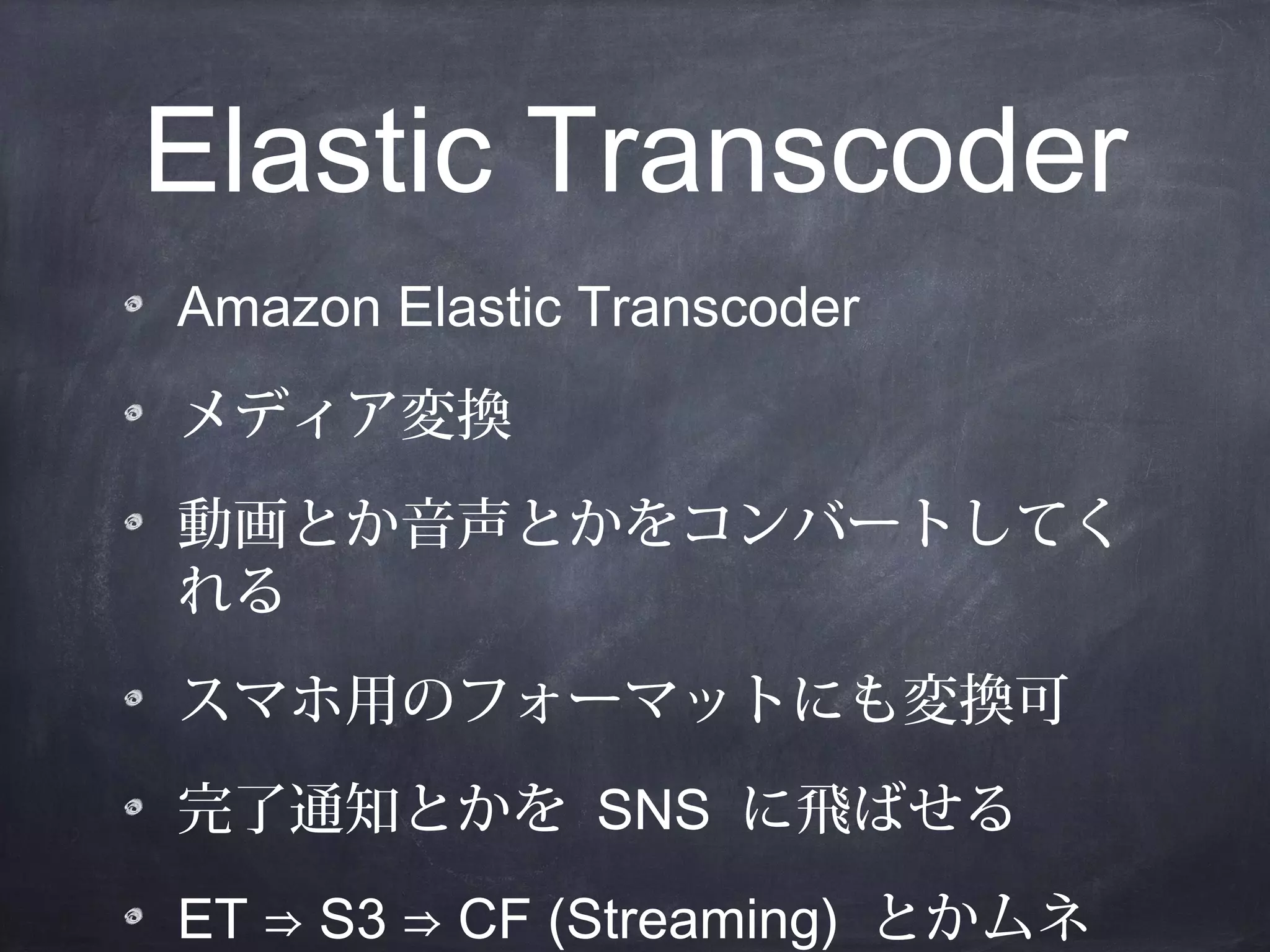 Elastic Transcoder
Amazon Elastic Transcoder
メディア変換
動画とか音声とかをコンバートしてく
れる
スマホ用のフォーマットにも変換可
完了通知とかを SNS に飛ばせる
ET ⇒ S3 ⇒ CF (Streaming) とかムネ

 