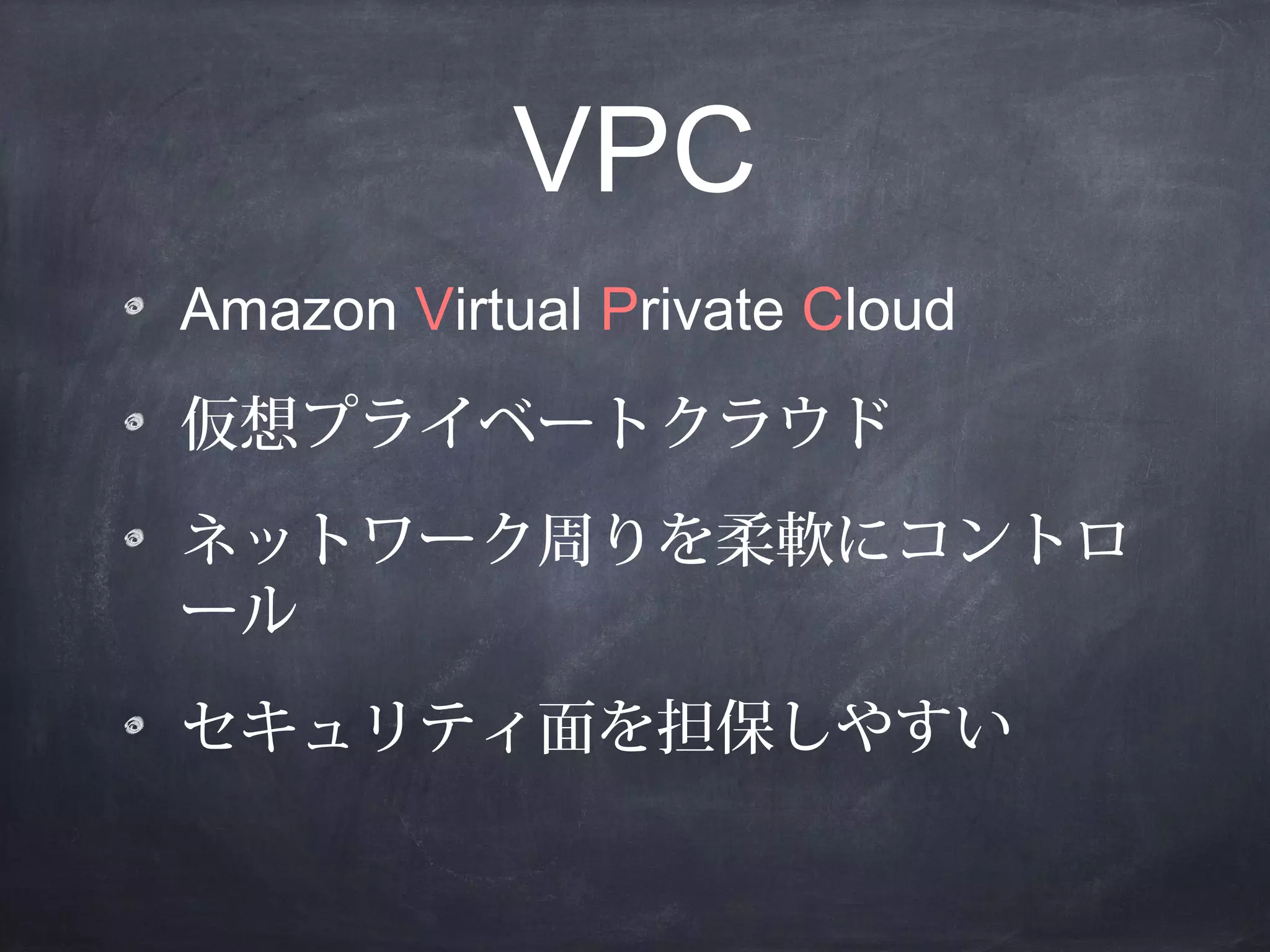 VPC
Amazon Virtual Private Cloud
仮想プライベートクラウド
ネットワーク周りを柔軟にコントロ
ール
セキュリティ面を担保しやすい

 