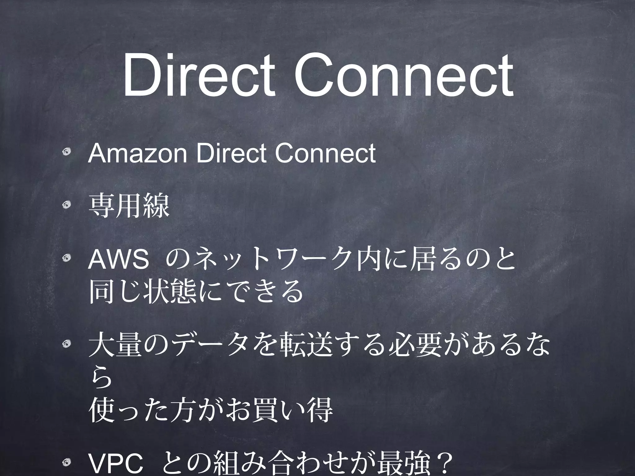 Direct Connect
Amazon Direct Connect
専用線
AWS のネットワーク内に居るのと
同じ状態にできる
大量のデータを転送する必要があるな
ら
使った方がお買い得
VPC との組み合わせが最強？

 