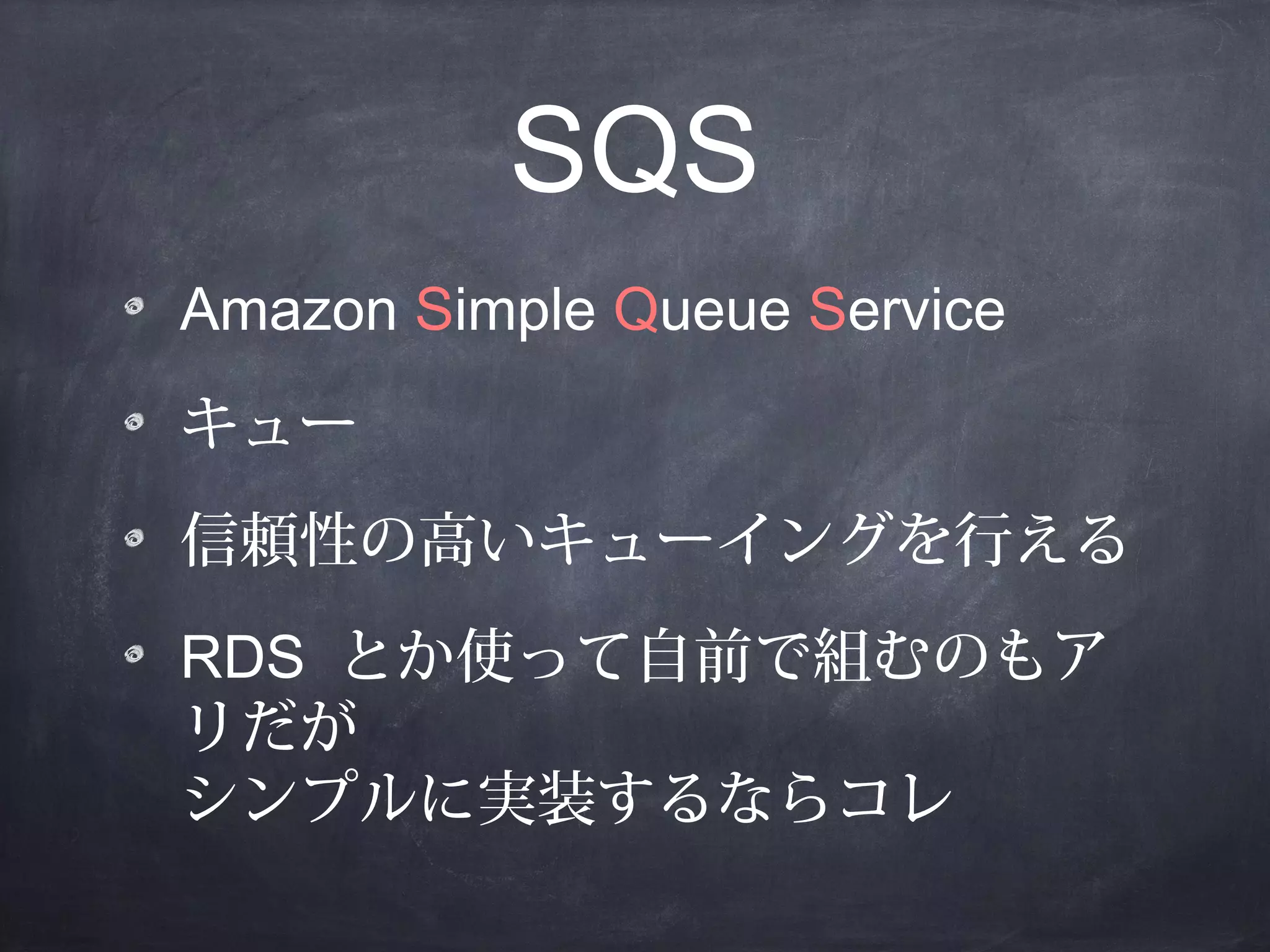 SQS
Amazon Simple Queue Service
キュー
信頼性の高いキューイングを行える
RDS とか使って自前で組むのもア
リだが
シンプルに実装するならコレ

 