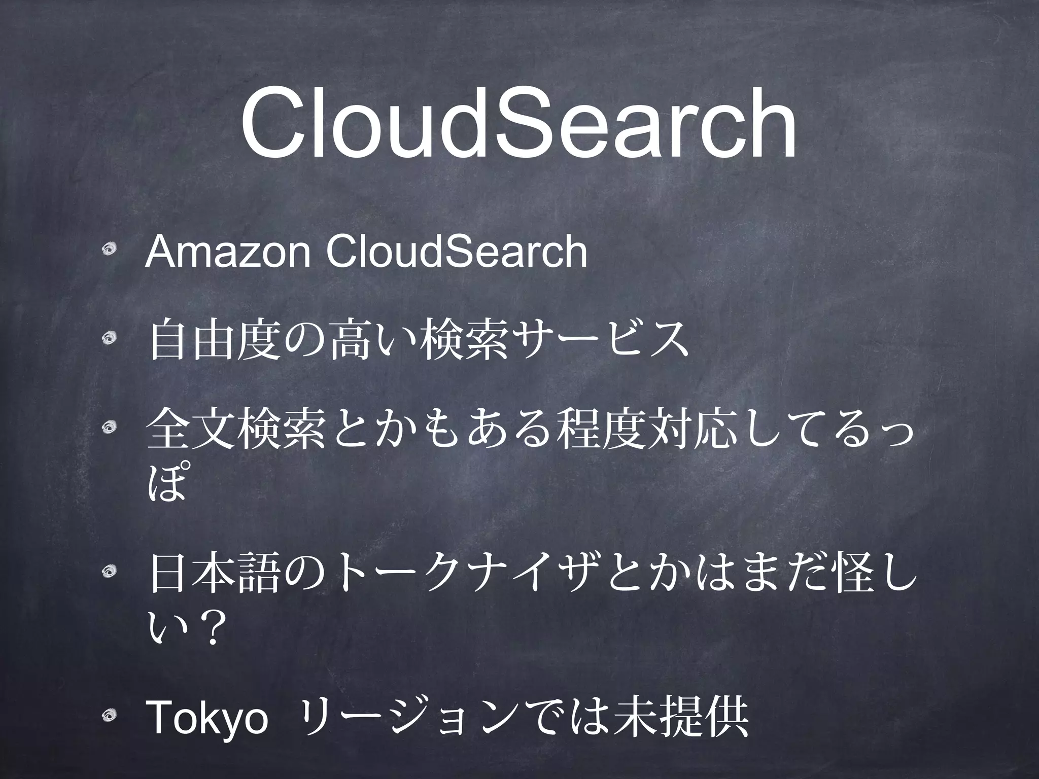 CloudSearch
Amazon CloudSearch
自由度の高い検索サービス
全文検索とかもある程度対応してるっ
ぽ
日本語のトークナイザとかはまだ怪し
い？
Tokyo リージョンでは未提供

 