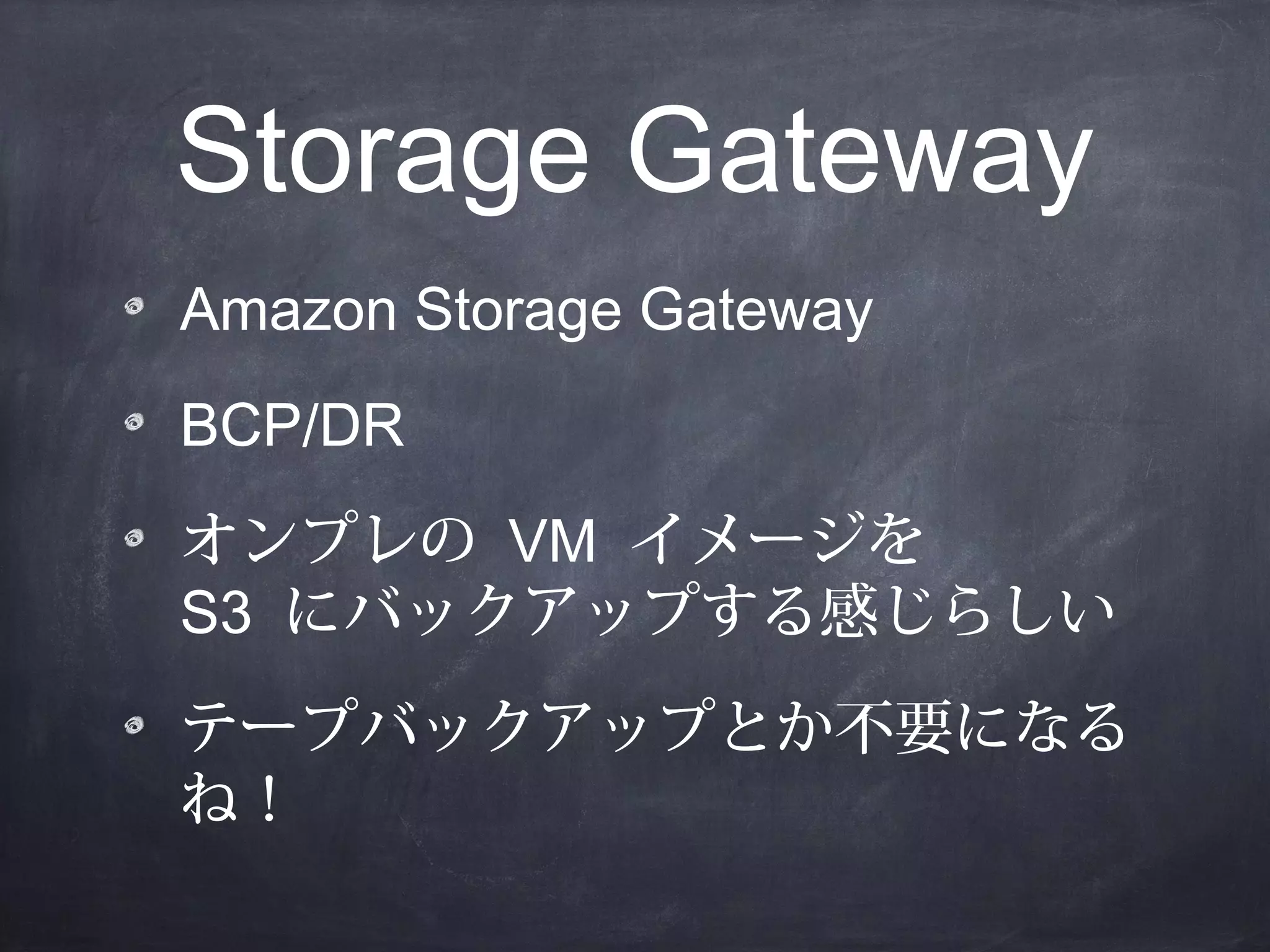 Storage Gateway
Amazon Storage Gateway
BCP/DR
オンプレの VM イメージを
S3 にバックアップする感じらしい
テープバックアップとか不要になる
ね！

 