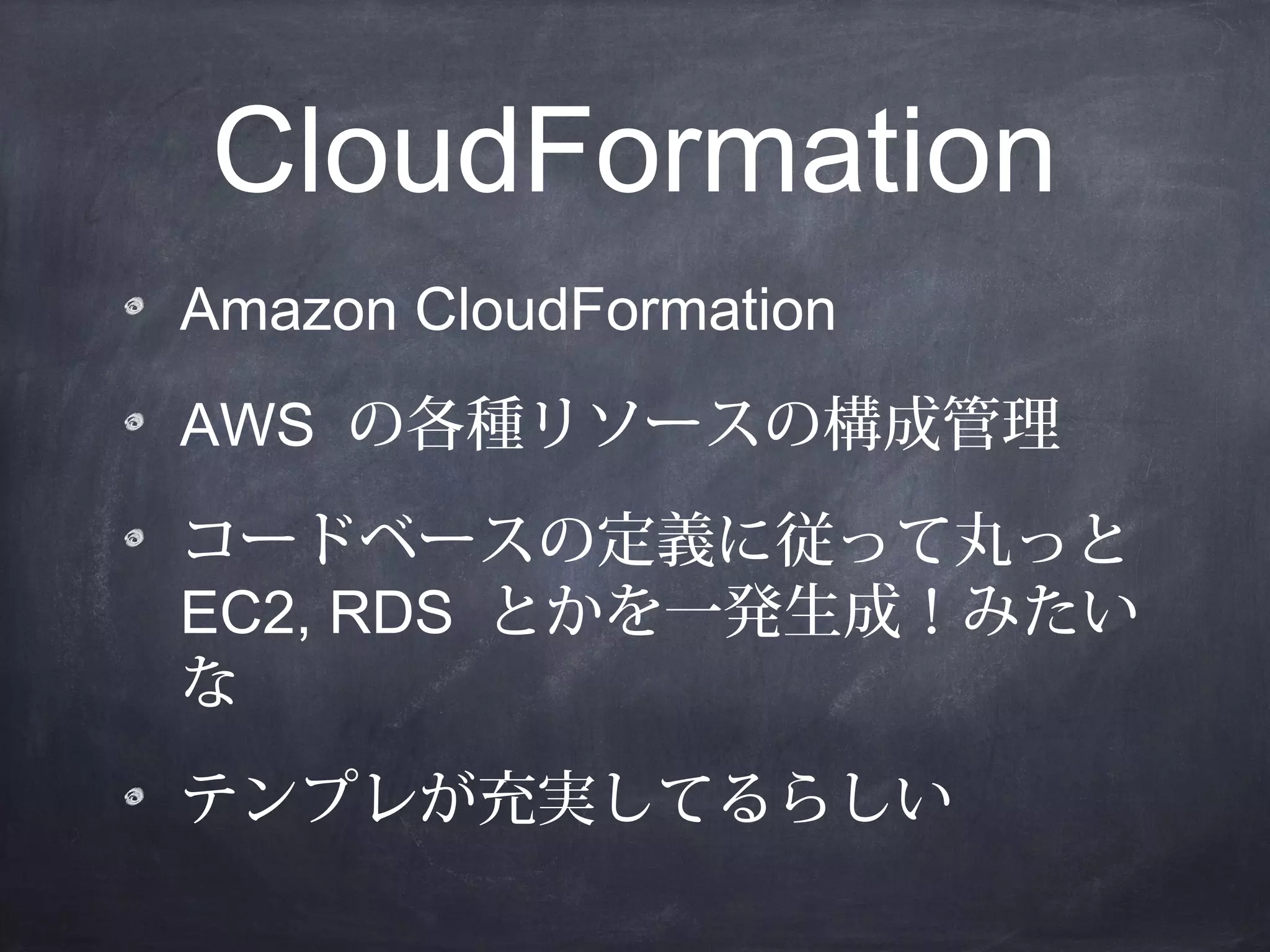 CloudFormation
Amazon CloudFormation
AWS の各種リソースの構成管理
コードベースの定義に従って丸っと
EC2, RDS とかを一発生成！みたい
な
テンプレが充実してるらしい

 