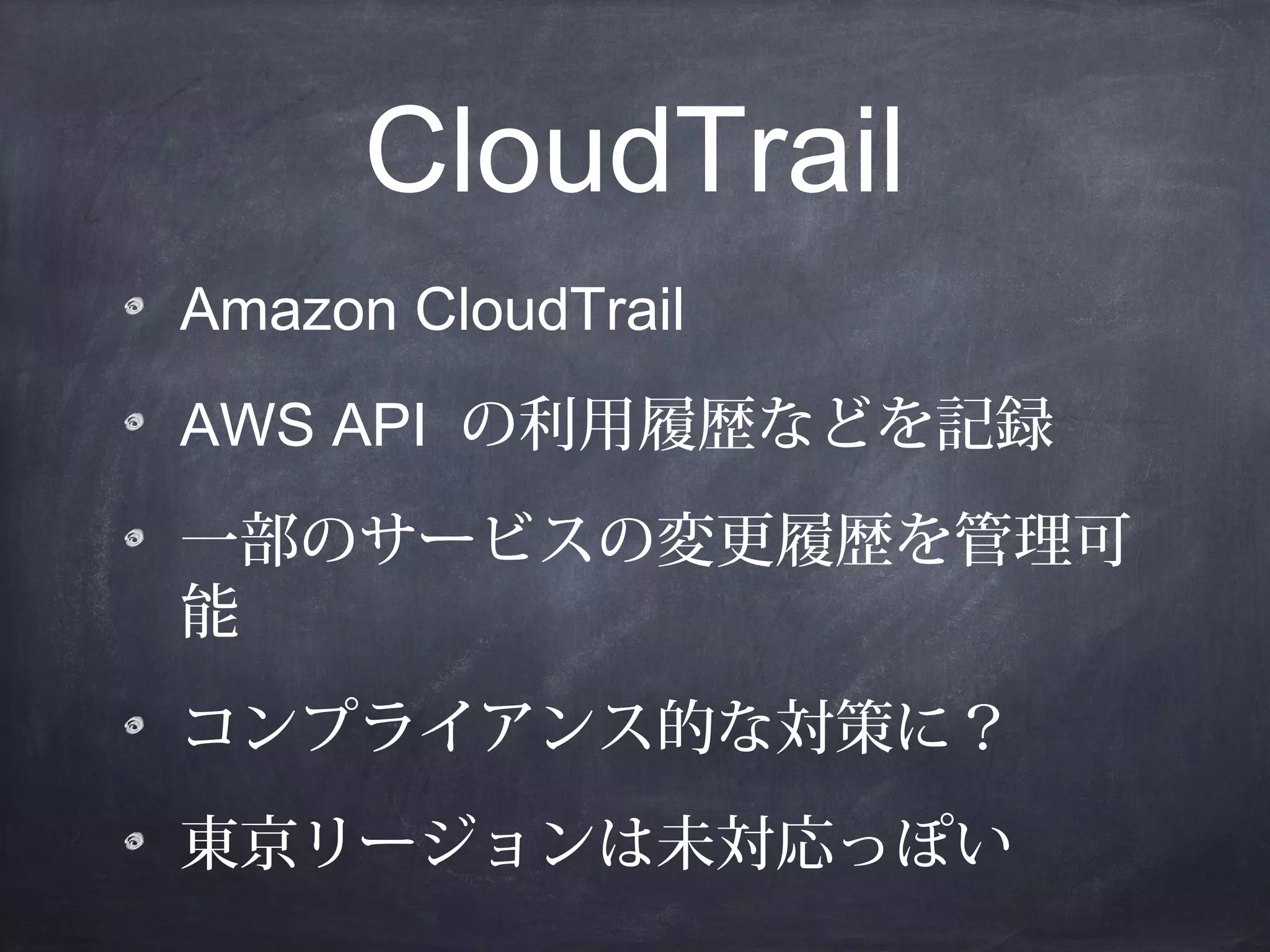 CloudTrail
Amazon CloudTrail
AWS API の利用履歴などを記録
一部のサービスの変更履歴を管理可
能
コンプライアンス的な対策に？
東京リージョンは未対応っぽい

 