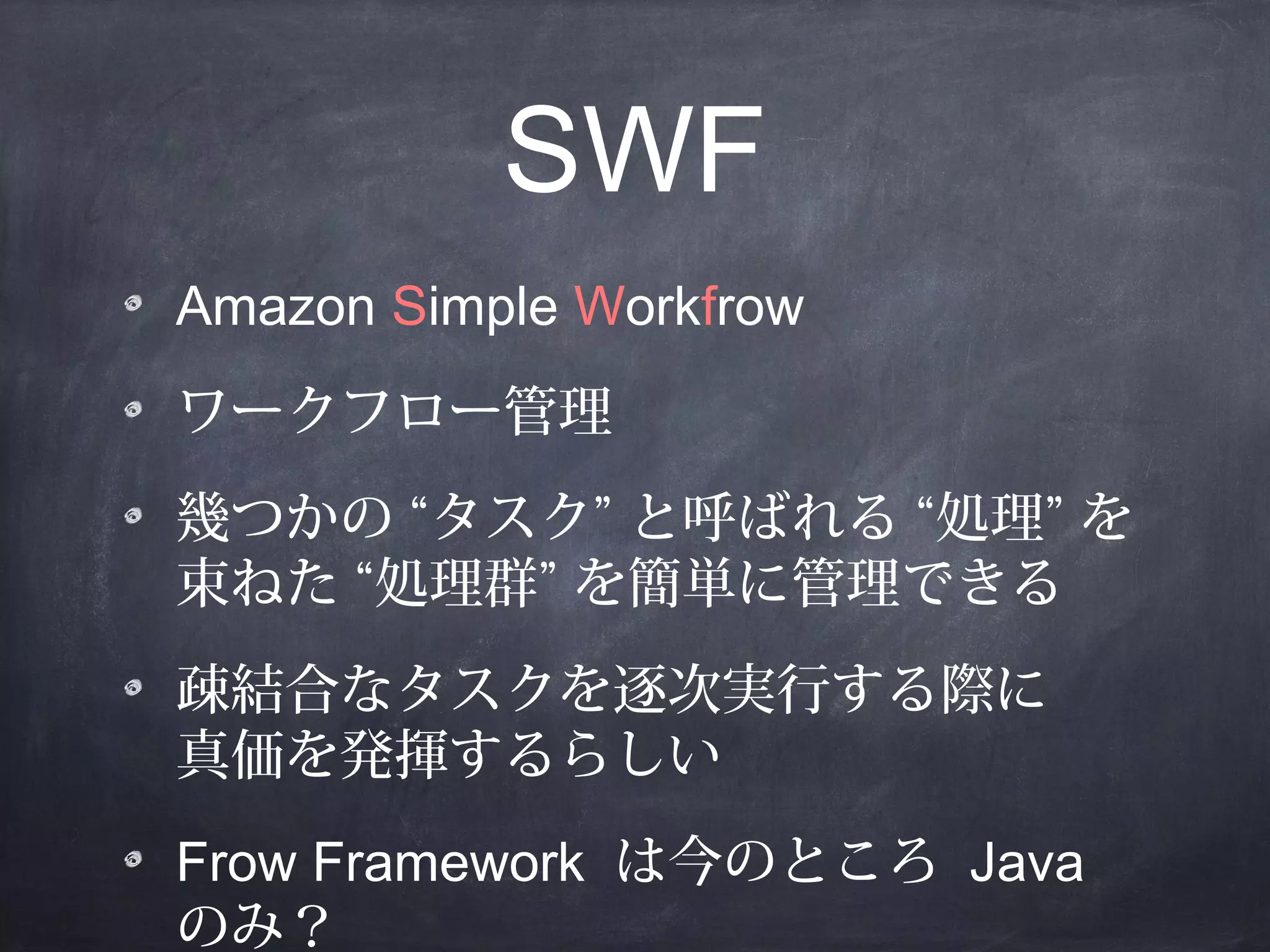 SWF
Amazon Simple Workfrow
ワークフロー管理
幾つかの “タスク” と呼ばれる “処理” を
束ねた “処理群” を簡単に管理できる
疎結合なタスクを逐次実行する際に
真価を発揮するらしい
Frow Framework は今のところ Java
のみ？

 