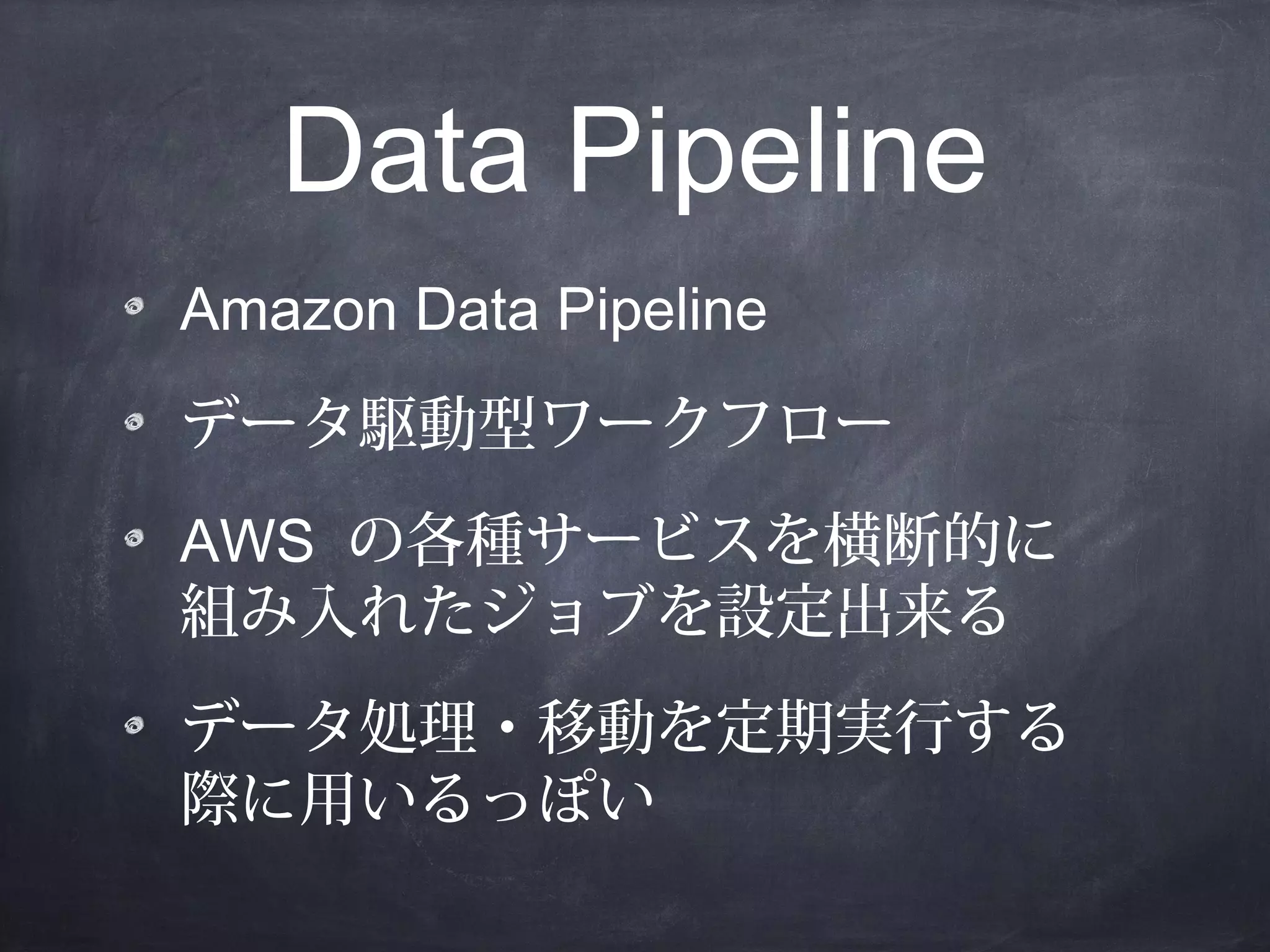 Data Pipeline
Amazon Data Pipeline
データ駆動型ワークフロー
AWS の各種サービスを横断的に
組み入れたジョブを設定出来る
データ処理・移動を定期実行する
際に用いるっぽい

 