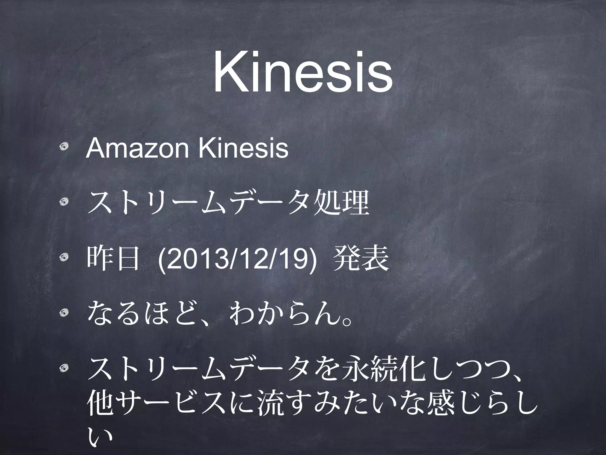 Kinesis
Amazon Kinesis
ストリームデータ処理
昨日 (2013/12/19) 発表
なるほど、わからん。
ストリームデータを永続化しつつ、
他サービスに流すみたいな感じらし
い

 