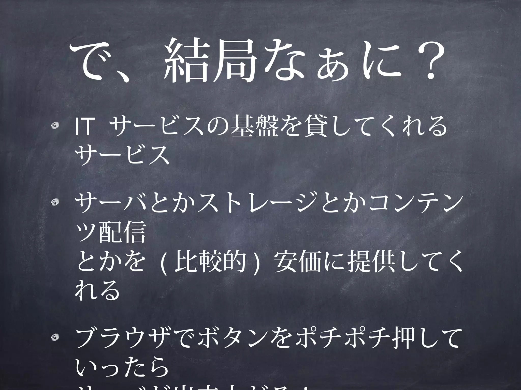 で、結局なぁに？
IT サービスの基盤を貸してくれる
サービス
サーバとかストレージとかコンテン
ツ配信
とかを ( 比較的 ) 安価に提供してく
れる
ブラウザでボタンをポチポチ押して
いったら

 