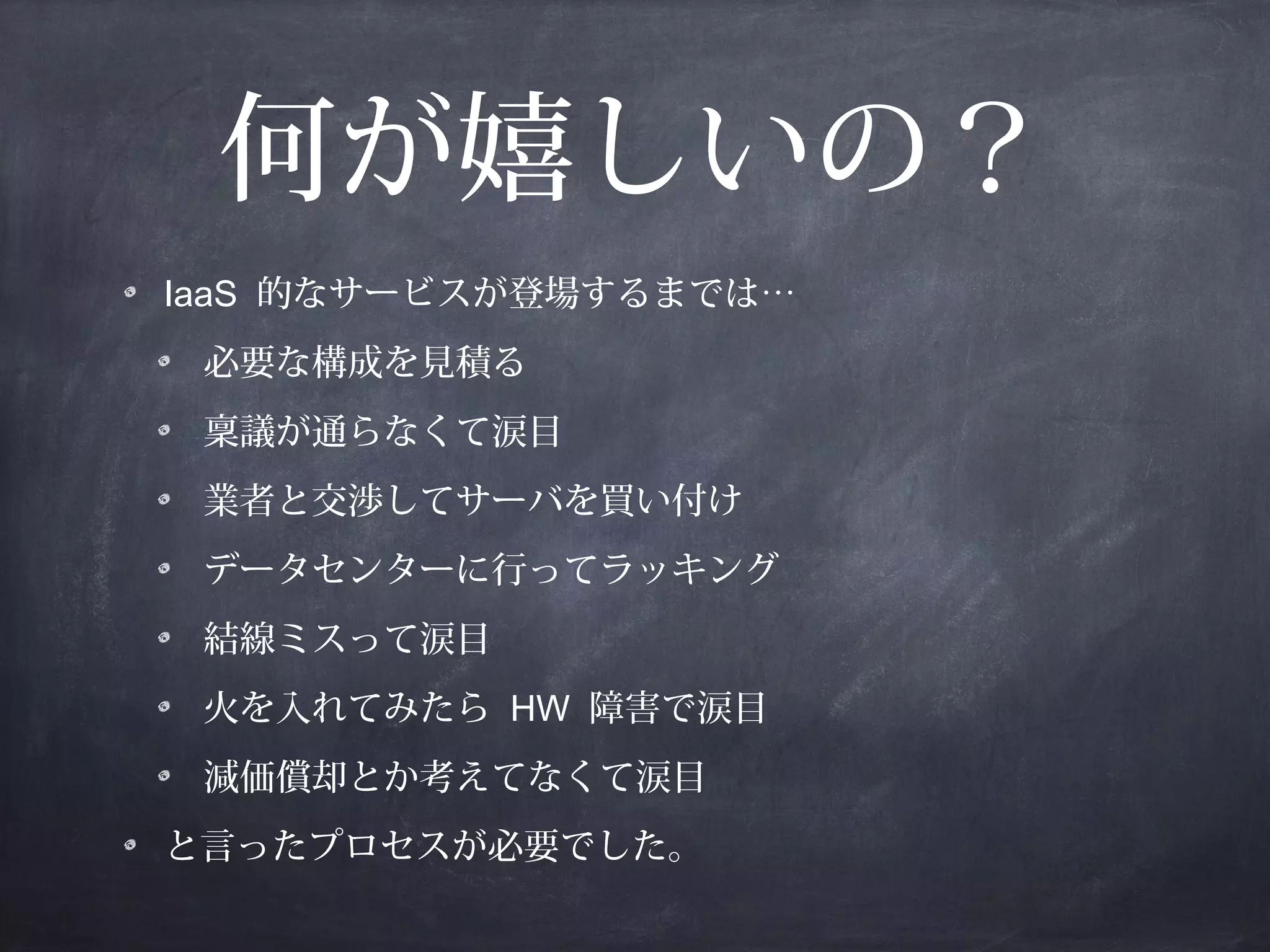 何が嬉しいの？
IaaS 的なサービスが登場するまでは…
必要な構成を見積る
稟議が通らなくて涙目
業者と交渉してサーバを買い付け
データセンターに行ってラッキング
結線ミスって涙目
火を入れてみたら HW 障害で涙目
減価償却とか考えてなくて涙目
と言ったプロセスが必要でした。

 