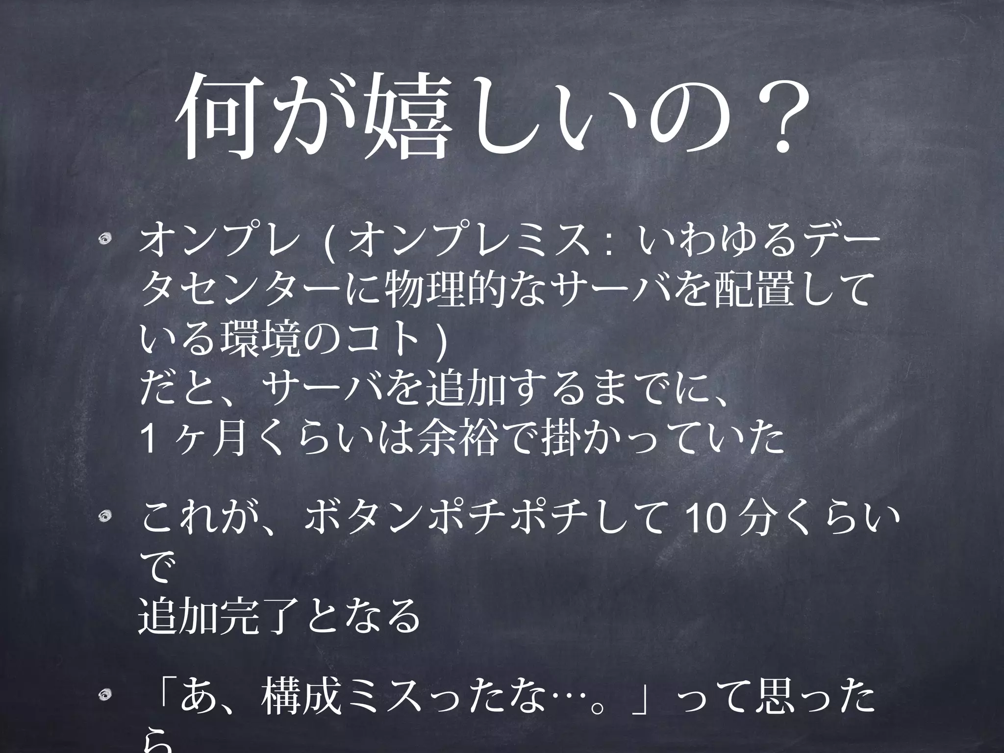 何が嬉しいの？
オンプレ ( オンプレミス : いわゆるデー
タセンターに物理的なサーバを配置して
いる環境のコト )
だと、サーバを追加するまでに、
1 ヶ月くらいは余裕で掛かっていた
これが、ボタンポチポチして 10 分くらい
で
追加完了となる
「あ、構成ミスったな…。」って思った

 