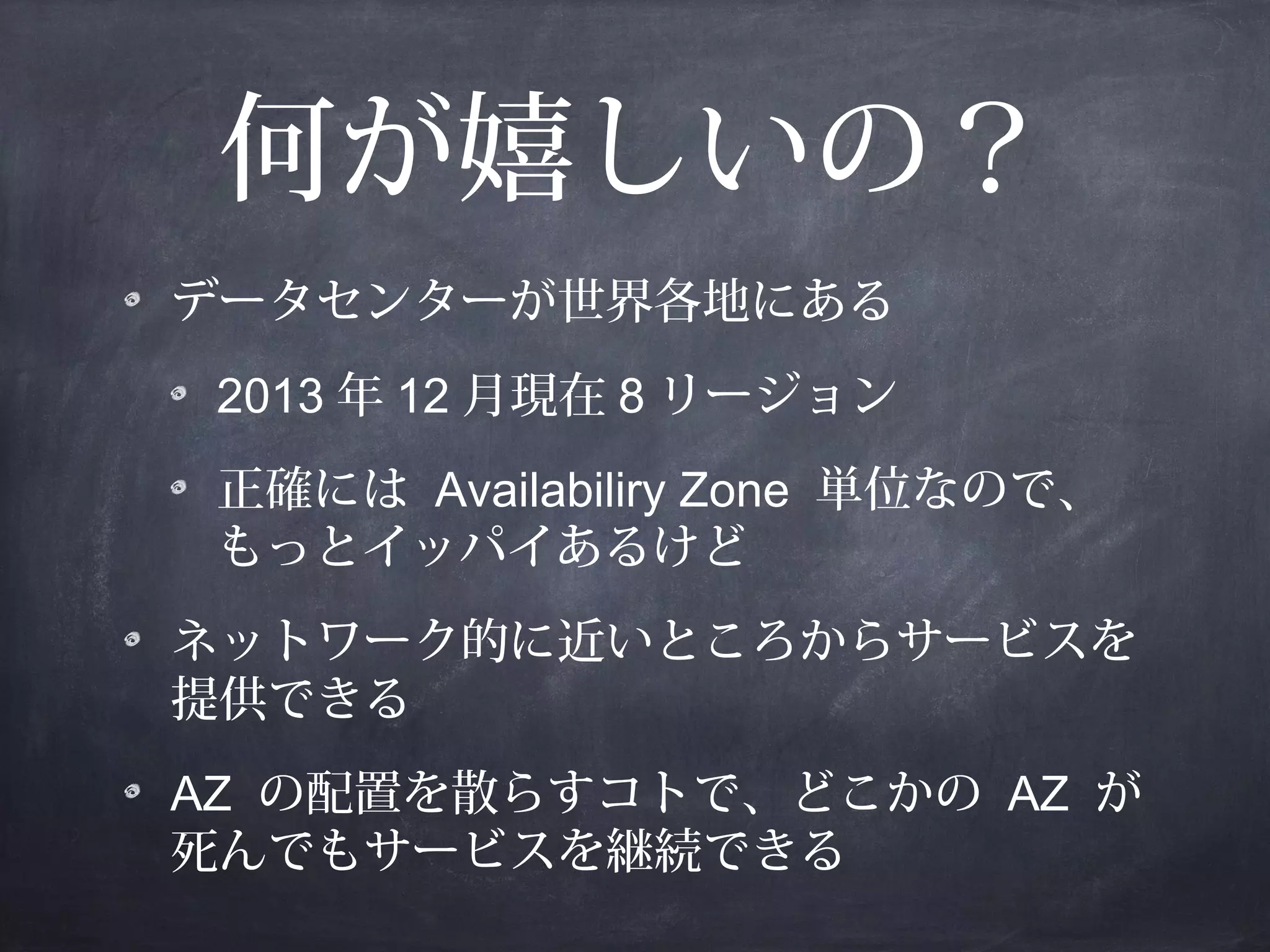 何が嬉しいの？
データセンターが世界各地にある
2013 年 12 月現在 8 リージョン
正確には Availabiliry Zone 単位なので、
もっとイッパイあるけど
ネットワーク的に近いところからサービスを
提供できる
AZ の配置を散らすコトで、どこかの AZ が
死んでもサービスを継続できる

 