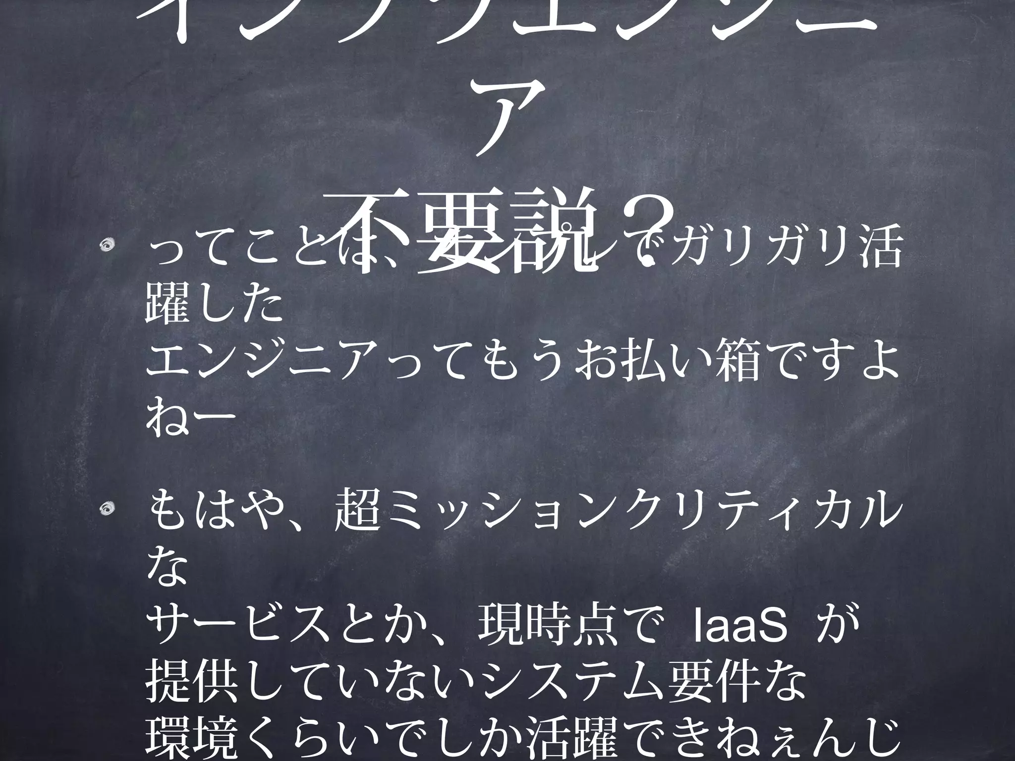 インフラエンジニ
ア
ってことは、オンプレでガリガリ活
不要説？
躍した
エンジニアってもうお払い箱ですよ
ねー
もはや、超ミッションクリティカル
な
サービスとか、現時点で IaaS が
提供していないシステム要件な
環境くらいでしか活躍できねぇんじ

 
