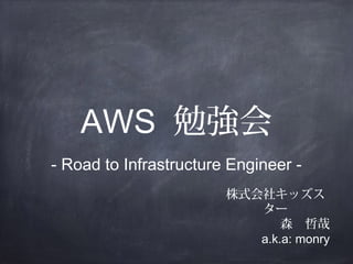 AWS 勉強会
- Road to Infrastructure Engineer 株式会社キッズス
ター
森　哲哉
a.k.a: monry

 