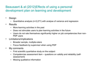 Beausaert & al (2012)Effects of using a personal
development plan on learning and development
•

Design
– Quantitative analysis (n=2,271) with analyse of variance and regression

•

Results
– More learning activities in the past
– Does not stimulate users to plan learning activities in the future
– Users do not rate themselves significantly higher on job competencies than nonPDP users

•

Limitations/implications
– Broader sample, multiple-raters
– Focus feedback by supervisor when using PDP

•

My comments
– First scientific quantiative study on the subject
– Competencies assessment item – questions on validity and reliability (selfassessment)
– Missing qualitative information

 