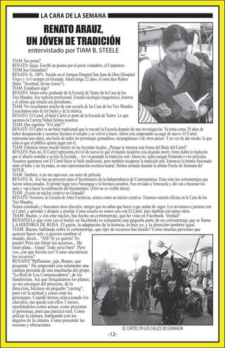 LA CARA DE LA SEMANA

RENATO ARAUZ,
UN JÓVEN DE TRADICIÓN
entervistado por TIAM B. STEELE

TIAM: Sos poeta?
RENATO: Jajaja. Escribí un poema por el poeta verdadero, el Carpintero.
TIAM:Sos Granadino?
RENATO: Si. 100%. Nacido en el Antiguo Hospital San Juan de Dios (Hospital
Viejo) y viví siempre en Granada. Ahora tengo 22 años. (Como dice Ruben
Darío: “Juventud, divino tesoro”).
TIAM: Estudiaste algo?
RENATO: Ahora estoy graduado de la Escuela de Teatro de la Casa de los
Tres Mundos. Soy teatrista profesional. Estudié sicología (magisterio), historia
y el ultimo que estudié era periodismo.
TIAM: No escuchamos mucho de esta escuela de las Casa de los Tres Mundos.
Escuchamos más de los bailes y de la música.
RENATO: El Cartel, el baile Cartel es parte de la Escuela de Teatro. Lo que
sacamos la Carreta Nahuá fuimos nosotros.
TIAM: Que significa “El Cartel”?
RENATO: El Cartel es un baile tradicional que lo rescató la Escuela después de una investigación. Ya tenía como 20 años de
haber desaparecido y nosotros hicimos el estudio y se volvió a hacer. Ahora esta empezando su auge de nuevo. El Cartel
representa una sátira, una burla de todos los personajes granadinos, nicaragüenses o de otros países. Y en vez de dar miedo, lo que
trata es que el público quiera jugar con él.
TIAM: Entonces tienes mucho interés en las leyendas locales. ¿Porque te interesa esta forma del Baile del Cartel?
RENATO: Para mí, El Cartel representa revivir de nuevo lo que el mundo moderno esta dejando morir. Antes había la tradición
que el abuelo contaba a su hijo la leyenda.... Así va pasando la tradición oral. Ahora no, todos juegan Nintendo o ven películas
Nosotros queremos con El Cartel hacer el baile tradicional, pero también recuperar la tradición oral. Entonces lo hemos fusionado
entre el baile y las leyendas, en una representación escénica teatral. Hemos actuado durante la ultima Noche de Serenata del
INTUR.
TIAM: También, si no me equivoco, sos actor de película.
RENATO: Si. Eso fue un proyecto para el bicentenario de la Independencia de Centroamérica. Eran siete los cortometrajes que
fueron seleccionados. El primer lugar tuvo Nicaragua y lo hicimos nosotros. Fue enviado a Venezuela y ahí van a fusionar los
siete y van a hacer la celebración del bicentenario. (Pero no es visible ahora)
TIAM: ¿Existe un núcleo creativo en Granada?
RENATO: Nosotros, la Escuela de Artes Escénicas, somos como un núcleo creativo. Tenemos nuestra oficina en la Casa de los
Tres Mundos.
Hemos estudiado, y buscamos otros chavalos, amigos que no saben que hacer o que andan de vagos. Les invitamos a juntarse con
el Cartel, a aprender y después a enseñar. Como escuela no somos solo con El Cartel, pero también con tantos otros.
TIAM: Bueno, y con este núcleo, has hecho un cortometraje, que he visto en Facebook. Verdad?
RENATO:Lo que viste (en el trailer en facebook) es solamente una pequeña parte de un cortometraje que se llama
LA HISTORIA DE ROSA. El guión, la adaptación de la historia, lo hice yo, y la dirección también igual.
TIAM: Bueno, hablando sobre el cortometraje, que tipo de recursos has tenido? Como muchas personas que
quieren hacer arte, o quieren cambiar el
mundo, dicen... "AH! Si yo quiero! Yo
puedo! Pero me faltan los recursos... De
tener plata... Guau! Todo seria bien". Pero
vos, con que hiciste eso? Como encontraste
los recursos?
RENATO:"Ppffuuuuu. jaja, Bueno, que
pregunta." He empezado con solamente una
cámara prestada de una muchacha del grupo,
"La Red de Los Comunicadores", de los
Sandinistas. Así que finiquitamos los planes;
yo me encargué del proyecto, de la
dirección, hicimos un pequeño "casting",
para ver la actitud y como eran los
personajes. Cuando hemos seleccionado los
chavalos, me quede con ellos 3 meses,
enseñándolos como actuar, como presentar
el personaje, para que parezca real. Como
utilizar la cámara, trabajando con los
ángulos de la cámara. Como presentar las
escenas y ubicaciones.
EL CARTEL EN LAS CALLES DE GRANADA

-12-

 