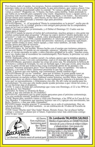 Pero bueno, todo el equipo, los recursos, fueron compartidos entre nosotros. Nos
ponemos todos en un circulo, planificando, lo que necesitamos, que vamos a hacer. Una
vez, ellos estaban preguntando sobre la comida: “Si vamos a grabar todo el día, como
vamos a comer?” Preguntas así. Y bueno, fue bien, como familia. Todos poniendo lo
que había en su bolsillo para compartir esta visión. Alquilamos luces y equipo juntos, y
gastamos todo nuestro dinero. Después se fregó una bujía, y sin reales... fue necesario
prestar dinero para repararla... pero bueno, no fue fácil, pero estamos aquí ahora.
Finalmente hemos terminado y tenemos algo para presentar.
TIAM: Y para editar?
RENATO:Bueno... si...(Carcajadas)(“Hasta la computadora se la presto”, suelta uno de
los muchachos.) Si, es verdad, gracias a mis amigos para prestar me la computadora.
Aquí en la Casa yo edité todo.
TIAM: Entonces con eso ya terminado, y el Debut el Domingo 22. Cuales son tus
planes para el futuro?
RENATO:Cuando he puesto el trailer del cortometraje, muchos amigos y otra gente me
estaban contactando para preguntar "¿Porque no estuve dentro? Quiero participar en el
próximo!" y todo eso. Entonces, ahora, estoy planificando un otro para el próximo año.
Y ahora, Domingo a las 5PM, cuando tendremos el "showing", habra otros negocios y
personas que van a querer hacer parte del próximo. Entonces, el siguiente será mejor..
Mejor sonido (todos se rían), mejor equipo, y mas veloz también...en todo. Hubo
mucho atraso por falta de recursos.
TIAM: Sonido eh? Porque las risas?
RENATO:Jajaja, Sí, fue terrible. Hemos hecho con el equipo que teníamos entonces..
no era muy bueno. El sonido no era separado, entonces.. algunas veces, grabando una
parte, el vecino encendía su radio, o unos chavalos gritaban en la calle... muchas cosas,
vas a ver, (todos rían al recordarse los contratiempos). Pero bueno, la próxima vez será
mejor. Era divertido.
TIAM: Hablando sobre el cambio social y la cultura, parece que tu temática apunta a
desencubrir las cosas. Con este cortometraje, cual es el mensaje que quieres impartir?
RENATO:Bueno, queremos enseñar las cosas tal como son. No solamente la belleza de
la historia y cultura de Granada. Es casi un fachada aquí. Claro que existe, pero muchas
veces la gente olvida que todavía hay cosas ocurriendo detrás de las puertas y las
esquinas. Nosotros queremos decir "Oye! Recuerdate! Hay eso también." No todo es
hermoso, y no todo es bello. Queremos presentar lo que hay, realmente.
TIAM: Y piensas que esta manera, este cortometraje, puede cambiar algo?
RENATO:Bueno tal vez no “cambiar”, pero por lo menos, la gente puede tener un
relación con eso. Yo pienso que es muy importante, tener una experiencia visual,
especialmente en nuestra cultura. Podemos contar historias, escribir libros, hacer clases,
pero lo que tiene un efecto a largo plazo, lo que realmente le impacta a la persona, lo
tiene que ver personalmente, y relacionarse con ello. De allí viene mi pasión para los
cortometrajes. Yo creo que este medio puede ayudar personas a que vieran las cosas, y
tal vez hicieran algo al propósito.
TIAM: Y cual es el título del cortometraje que viene este Domingo, el 22 a las 5PM en
Casa de Los Tres Mundos?
RENATO: Se llama La Historia de Rosa.
TIAM: Y hay una entrada de 10 córdobas?
RENATO:Si, esperamos que la gente pueda apoyarnos para el próximo cortometraje.
Con esta modesta entrada, podemos mejorarlo.
TIAM: Buena idea, nosotros vamos a verlo este Domingo, a las 5PM en la Casa de Los
Tres Mundos. Y esperamos que nuestros lectores van a ir y apoyar este movimiento, tan
Bello, Positivo, y mas que todo, Granadino!
RENATO:Jajaja, muchas gracias! Y recuerdate, no es solo el cortometraje. Hay un
sabatino de niños, y El Cartel también... es un celebración de 10 años de Escuela de
Artes Escénicas.
TIAM: Guau! Mucho más! Que lindo! Bueno, Renato Arauz, fue un placer hablar
contigo y conocer tus planes por el futuro. Esperamos tener más entrevistas contigo
sobre lo que viene!

6$ Dorms Dr. Lombardo TALAVERA SALINAS
Firm mattresses Médico Especialista en DIABETOLOGÍA
Swimming pool Atención de Lunes a Viernes de 4:00pm-6:00pm
Bar / Bistro
y Sábado de 8am-12am (previa cita)
Pub Crawl Dirección: LABORATORIO BIO-MEDIC
Island tour del Parque Sandino, 2 c. al Sur, frente a IXCHEN
Tel.: 2552-5140, 2552-5802 (casa)
8853-3680 (c), 8787-2419 (m)
La Libertad, 2 blocks west of central park CONSULTA A DOMICILIO
-13-

 