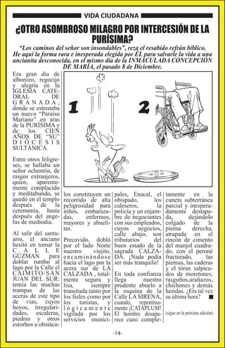 VIDA CIUDADANA

¿OTRO ASOMBROSO MILAGRO POR INTERCESIÓN DE LA
PURÍSIMA?

“Los caminos del señor son insondables”, reza el resabido refrán bíblico.
He aquí la forma rara e inesperada elegida por ÉL para salvarle la vida a una
ancianita desconocida, en el mismo día de la INMACULADA CONCEPCIÓN
DE MARÍA, el pasado 8 de Diciembre.

Era gran día de
alborozo, regocijo
y alegría en la
IGLESIA CATEDRAL
DE
GRANADA,
donde se estrenaba
un nuevo “Paraíso
Mariano” en aras
de la PURÍSIMA y
de
los
CIEN
AÑOS DE “SU”
D I Ó C E S I S
SULTÁNICA.

Entre otros feligreses, se hallaba un
señor ochentón, de
rasgos extranjeros,
quien, aparentemente complacido
y meditabundo, se
quedó en el templo
después de la
ceremonia, hasta
después del angelus de mediodía.
Al salir del santuario, el anciano
hesitó en tomar la
C A L L E
GÚZMAN
para
doblar rumbo al
lago por la Calle el
C A I M I TO / S A N
JUAN DEL SUR:
temía las muchas
trampas de las
aceras de este tipo
de vías, cuyos
hoyos, irregularidades, escaleras,
piedras y otros
estorbos u obstácu-

1

los constituyen un
recorrido de alta
peligrosidad para
niños, embarazadas,
enfermos,
mayores y abuelitas.
Precavido, dobló
por el lado Norte
nuestro
viejito,
encaminándose
hacia el lago por la
acera sur de LA
CALZADA , totalmente segura y
lisa,
siempre
transitada tanto por
los fieles como por
los turistas, y
lógicamente
vigilada por los
servicios munici-

2

pales, Enacal, el
obispado,
los
caleseros,
la
policía y un enjambre de negociantes
con sus empleados,
cuyos
negocios,
calle abajo, son
tributarios
del
buen estado de la
sagrada CALZADA. ¡Nada podía
ser más tranquilo!

tamente en la
cuneta subterránea
parcial y inesperadamente destapada,
dejándolo
colgado de la
pierna
derecha,
atrapada en el
rincón de cimento
del manjol cuadrado, con el peroné
fracturado,
las
piernas, las caderas
y el tórax salpicados de moretones,
rasguños,arañazos,
chichones y demás
heridas. ¿Era tal vez
su última hora?

En toda confianza
llega
nuestro
prudente abuelo a
la esquina de la
Calle LA SIRENA,
cuando, repentinamente ¡CATAPLUM!
El hombre desapa- (sigue en la próxima edición)
rece cuasi comple-14-

 