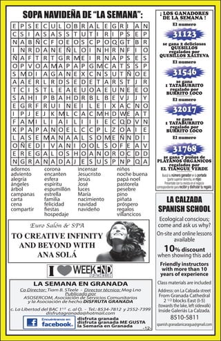 SOPA NAVIDEÑA DE “LA SEMANA”:
E
C
N
I
Ñ
O
S
A
T
S
E
I
F
K
L
O
E
N

P S E
S I A
A B Ñ
N R D
A F T
P V O
MD I
A E R
C I S
A H I
G R F
P J E
A MI
P A P
A S E
Ñ E D
R E G
G R A

adornos
adviento
alegría
ángeles
árbol
campanas
carta
cena
compartir

C U L O
S A S S
C F O E
A N E Ñ
R T G R
A MA P
A G A N
L R D S
T L E A
P B A H
R U I N
J K ML
L I A I
A N O E
MA N A
I V A N
A L O S
N A D A
corona
encanten
esfera
espíritu
espumillón
estrella
familia
felicidad
fiestas
hospedaje

B R
T U
OS
L O
ME
A P
E X
E D
E U
D R
E I
C A
L I
L C
A L
I O
H O
J E

A
T
C
I
I
G
C
E
O
B
L
C
I
C
S
O
A
S

L E G
I R I
P OQ
N H R
R N A
MC A
N S U
T A R
A E U
L B E
E I X
MH D
I E C
P L Z
O ME
L S O
N OR
U S P

incensar
Jesucristo
Jesús
José
luces
María
nacimiento
navidad
navideño

R I
P S
GT
NF
P S
T S
T Ñ
S T
NE
V J
AC
WE
QD
OA
ÑN
F E
OC
NP

A
E
B
I
E
S
O
J
E
J
N
A
V
I
D
A
D
Q

N
P
R
O
S
P
E
R
O
Y
O
T
N
E
I
V
D
A

niños
noche buena
papá noel
pastorela
pesebre
pino
piñata
próspero
regalos
villancicos

Euro Salón & SPA

TO CREATIVE INFINITY
AND BEYOND WITH
ANA SOLÁ

¡ LOS GANADORES
DE LA SEMANA !
----------El numero

31123
se gana 2 deliciosos
QUESILLOS
regalados por
QUESILLOS XALTEVA
----------El numero

31546
se gana
1 TATABURRITO
regalado por
BURRITO LOCO
----------El numero

32017
se gana
1 TATABURRITO
regalado por
BURRITO LOCO
-------------El numero

31768
se gana 7 puños de
PLÁTANOS ORGÁNICOS
regalados por
EL TIANGUE VERDE
----------Buscá tu número ganador en la portada
(parte superior derecha, en rojo)
Presentate con tu revista en el negocio
correspondiente para recibir y disfrutar tu regalo.

LA CALZADA
SPANISH SCHOOL
Ecological conscious;
come and ask us why?
On-site and online lessons
available

10

% discount
when showing this add
Friendly instructors
with more than 10
years of experience
Class materials are included

LA SEMANA EN GRANADA

Co Director: Tiam B. STeele - Director técnico: Mag Lno
Publicado por
ASOSERCOM, Asociación de Servicios Comunitarios
y la Asociación de hecho DISFRUTA GRANADA
c. La Libertad del BAC 11/2 c. al O. - Tel.: 8534-7812 y 2552-7399
disfrutagranada@hotmail.com
disfruta granada
disfruta granada ME GUSTA
la Semana en Granada

-12-

Address: on La Calzada street
From Granada Cathedral
2 1/2 blocks East (I-5)
(towards the lake, left sidewalk)
Inside Galeriás La Calzada.

8510-5811

spanish.granadanicaragua@gmail.com

 