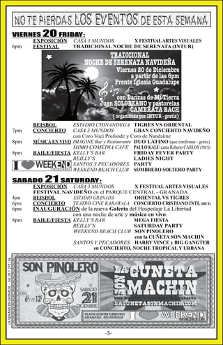 NO TE PIERDAS LOS EVENTOS DE ESTA SEMANA

VIERNES 20 FRIDAY:
6pm

EXPOSICIÓN
FESTIVAL

CASA 3 MUNDOS
X FESTIVAL ARTES VISUALES
TRADICIONAL NOCHE DE SERENATA (INTUR)

TRADICIONAL
NOCHE DE SERENATA NAVIDEÑA

Viernes 20 de Diciembre
a partir de las 6pm
Frente Iglesia Guadalupe

con Danzas de Mi Tierra
Juan SOLORZANO y pastorelas
CAMERATA BACH
( organizada por INTUR - gratis)

7pm
8pm
8pm

BEISBOL
CONCIERTO

ESTADIO CHINANDEGA TIGRES VS ORIENTAL
CASA 3 MUNDOS
GRAN CONCIERTO NAVIDEÑO
con Coro Voci Profonde y Coro de Nandaime
MÚSICA EN VIVO IMAGINE Bar y Restaurante DUO LATINO (que confirmar - gratis)
MIMO COMEDIA CAFE PAULO KALU canta Roberto CARLOS (50C$)
BAILE/FIESTA KELLY’S BAR
FRIDAY FEVER PARTY
REILLY’S
LADIES NIGHT
SANTOS Y PECADORES PARTY
WEEKEND BEACH CLUB SOMBRERO SOLTERO PARTY

SABADO
4pm
6pm
6pm

INAUGURACIÓN de la nueva Galeria del Hospedaje La Libertad
con una noche de arte y música en vivo.

BAILE/FIESTA KELLY’S BAR
MEGA FIESTA
REILLY’S
SATURDAY PARTY
WEEKEND BEACH CLUB SON PINOLERO
con la CUÑETA SON MACHIN
SANTOS Y PECADORES HARRY VINCE y BIG GANGTER
en CONCIERTO, NOCHE TROPICAL Y URBANA

LA SEMANA EN GRANADA - Ed. 29 ^ 273 / 66

8pm

21 SATURDAY:

EXPOSICIÓN CASA 3 MUNDOS
X FESTIVAL ARTES VISUALES
FESTIVAL NAVIDEÑO en el PARQUE CENTRAL - GRANADA
BEISBOL
ESTADIO GRANADA
ORIENTAL VS TIGRES
CONCIERTO
TEATRO CINE KARAWALA CONCIERTO CRISTIANO INTL (60C$)

-3-

 