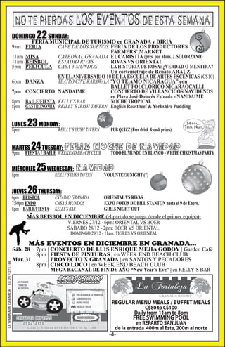 NO TE PIERDAS LOS EVENTOS DE ESTA SEMANA
DOMINGO
9am
11am
11am
5pm
6pm
7pm
8pm
8pm

LUNES
8pm

23 MONDAY:

REILLY’S IRISH TAVERN

MARTES
9pm

22 SUNDAY:

FERIA MUNICIPAL DE TURISMO en GRANADA y DIRIÁ
FERIA
CAFE DE LOS SUEÑOS FERIA DE LOS PRODUCTORES
FARMERS´ MARKET
MISA
CATEDRAL GRANADA EUCARISTÍA (pres. por Mons. J. SOLORZANO)
BEISBOL
ESTADIO RIVAS
RIVAS VS ORIENTAL
PELICULA CASA 3 MUNDOS
LA HISTORIA DE ROSA: ¿VERDAD O MENTIRA?
Un cortemetraje de Renato ARAUZ
EN EL ANIVERSARIO 10 DE LA ESCUELA DE ARTES ESCÉNICAS (C$10)
DANZA
TEATRO CINE KARAWALA ºYO TE AMO NICARAGUA” con
BALLET FOLCLÓRICO NICARAOCALLI
CONCIERTO NANDAIME
CONCIERTO DE VILLANCICOS NAVIDEÑOS
en Plaza José Dolorés Estrada - NANDAIME
BAILE/FIESTA KELLY’S BAR
NOCHE TROPICAL
GASTRONOMIA REILLY’S IRISH TAVERN English Roastbeef & Yorkshire Pudding

PUB QUIZZ (Free drink & cash prizes)

24 TUESDAY: FELIZ NOCHEELDE NAVIDADCHRISTMAS PARTY
TODO MUNDO EN BLANCO - WHITE

FIESTA / BAILE WEEKEND BEACH CLUB

MIÉRCOLES
8pm

JUEVES

25 WEDNESDAY: NAVIDAD
REILLY’S IRISH TAVERN

VOLUNTEER NIGHT (?)

26 THURSDAY:

6pm BEISBOL
ESTADIO GRANADA
ORIENTAL VS RIVAS
7:30pm EXPO
CASA 3 MUNDOS
EXPO FOTOS DE BILL STANTON hasta el 9 de Enero.
8pm BAILE/FIESTA KELLY’S BAR
GIRLS NIGHT OUT
MÁS BEISBOL EN DICIEMBRE (el partido se juega donde el primer equipo):
VIERNES 27/12 - 6pm: ORIENTAL VS BOER
SÁBADO 28/12 - 2pm: BOER VS ORIENTAL
DOMINGO 29/12 - 11am: TIGRES VS ORIENTAL

LA SEMANA EN GRANADA - Ed. 29 ^ 273 / 66

MÁS EVENTOS EN DICIEMBRE EN GRANADA...

Sáb. 28 | 7pm | CONCIERTO DE LUIS ENRIQUE MEJIA GODOY | Garden Café
| 8pm | FIESTA DE PINTURAS | en WEEK END BEACH CLUB
Mar. 31 |
| PROYECTO X GRANADA | en SANTOS Y PECADORES
8pm | CIRCO LOCO | en WEEK END BEACH CLUB
MEGA BACANAL DE FIN DE AÑO “New Year’s Eve” | en KELLY’S BAR

REGULAR MENU MEALS / BUFFET MEALS
C$80 to C$100
Daily from 11am to 8pm

FREE SWIMMING POOL

en REPARTO SAN JUAN
de la entrada 400m al Este, 200m al norte

-4-

 