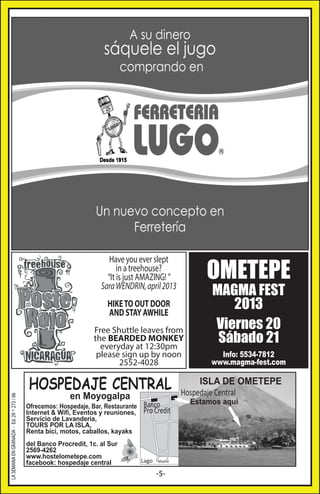OMETEPE

Have you ever slept
in a treehouse?
“It is just AMAZING! ”
Sara WENDRIN, april 2013
HIKE TO OUT DOOR
AND STAY AWHILE

LA SEMANA EN GRANADA - Ed. 29 ^ 273 / 66

Free Shuttle leaves from
the BEARDED MONKEY
everyday at 12:30pm
please sign up by noon
2552-4028

HOSPEDAJE CENTRAL
en Moyogalpa

Ofrecemos: Hospedaje, Bar, Restaurante
Internet & Wifi, Eventos y reuniones,
Servicio de Lavanderia,
TOURS POR LA ISLA,
Renta bici, motos, caballos, kayaks
del Banco Procredit, 1c. al Sur
2569-4262
www.hostelometepe.com
facebook: hospedaje central

Banco
Pro Credit

Lago

Muelle

-5-

MAGMA FEST
2013
Viernes 20
Sábado 21

Info: 5534-7812
www.magma-fest.com

ISLA DE OMETEPE
Hospedaje Central
Estamos aqui

 