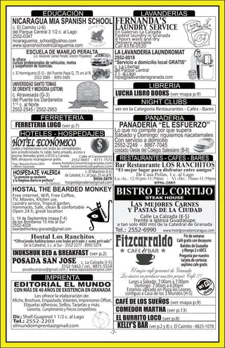 EDUCACIÓN

LAVANDERÍAS

NICARAGUA MIA SPANISH SCHOOL FERNANDA’S

LAUNDRY SERVICE

c. El Caimito (J-6)
del Parque Central 3 1/2 c. al Lago
2552-0347
nicaraguamia_school@yahoo.com
www.spanishschoolnicaraguamia.com

En Galerias La Calzada
Fastest laundry in Granada
4 hours wash and dry
Delivery available
Call 8378-0520

LA LAVANDERIA LAUNDROMAT

ESCUELA DE MANEJO PERALTA
(Lic. Alexander Gamez Peralta: Director Propietario)

te ofrece
cursos profesionales de vehiculos, motos
y suspensión de licencias.
c. El Hormiguero (E-5) - del Puente Papa Q, 75 vrs al N.
2552-3089 - 8993-5409

2552-0018
“Servicio a domicilio local GRATIS”
c. La Libertad
del Parque Central
2 c. al Lago
ropa@lalavanderiagranada.com

UNIVERSIDAD SANTO TOMAS
DE ORIENTE Y MEDIODÍA (USTOM)
c. Atravesada (G-3)
del Puente los Dardanelos
11/2 c. al Norte
2552-2545 / 2552-2953

LIBRERIA
LUCHA LIBRO BOOKS (ver mapa p.9)
NIGHT CLUBS

ver en la Categoría Restaurantes - Cafes - Bares

FERRETERÍA
FERRETERIA LUGO (ver p.7)
HOTELES - HOSPEDAJES

PANADERIA

PANADERÍA “EL ESFUERZO”

Suites y habitaciones con todas las comodidades:
aire acondicionado, tv cable, baño privado, acceso a
piscina, llamadas gratis a EEUU y Canáda,
Calle el Cementerio
Wifi, desayuno nicaragüense gratis.
2552-0697 - 8771-7572
Prop.: Manuela Onoria UBAU
y Melvin Sepulveda

www.hoteleconomicogranada.com
hotel_economico@yahoo.com

HOSPEDAJE VALERIA

“La atención es excelente
y la limpieza diaria es perfecta”

(en Tripadvisor)

Lo que no compite por que supera
Sábado y Domingo: riquisimos nacatamales
Con servicio a domicilio
2552-2249 - 8867-7045
costado Oeste del Colegio Salesiano (B-6)

RESTAURANTES - CAFES - BARES

Bar Restaurante LOS RANCHITOS

c. El Martirio (I-5) “El mejor lugar para disfrutar entre amigos”
De Casa Pellas, 1 c. al Lago
de Catedral, 3 c. al Lago, 25 vrs al N.
8456-5879 Lu.-Ju.: 12:01pm-11:59pm - Vi.-Do.: 10am-11:59pm
hospedajevaleria@gmail.com
8996-2885

HOSTAL THE BEARDED MONKEY
Free internet, Wiﬁ, Free Coﬀee,
TV, Movies, Kitchen use,
Laundry service, Tropical garden,
Hammocks, Safe, clean & confortable
Open 24 h, great location

BISTRO EL CORTIJO
STEAK HOUSE

Las mejores Carnes
y Pastas de la Ciudad
Calle La Calzada (K-5)
frente a Iglesia Guadalupe

c. 14 de Septiembre (mapa F-4)
de los Bomberos 15 mts al Sur
2552-4028
beardedmonkey-granada@gmail.com

a tan solo 400 mts de la Catedral de Granada

Tel.: 2552-6990

Hostal Los Ranchitos

“Ofreciendo habitaciones con baño privado y semi privado”
De la Catedral, 1 c. al Sur - 2552-2277 - 8992-5574

INUKSHUK BED & BREAKFAST (ver p.2)

POSADA SAN JOSE

c. La Calzada (I-5)
2552-5463 / cel.: 8871-5554

IMPRENTA
EDITORIAL EL MUNDO

Lunes a Sábado: 7:00am a 7:00pm
Domingo: 7:00am a 6:00pm
Estamos ubicado en Plaza los Leones
contiguo a Casa de los 3 Mundos (H-5)

CON MÁS DE 40 AÑOS DE EXISTENCIA EN GRANADA

Dir.: Shell Guapinol 1 1/2 c. al Lago
Tel.: 2552-2203
elmundoimprenta@gmail.com

Fín de semana:
Café gratis con desayuno
Batidos de Guayaba
y Mango 2 x 60C$
Pregunta por nuestra
tarjeta de cortesía:
septimo cafe gratis

El mejor café gourmet de Granada
Los únicos en producir nuestro propio Café !!!

posadasanjose@gmail.com / www.laposadasanjose.com

Les ofrece la elaboración de:
Afiche, Brochure, Empastado, Volantes, Impresiones Offset,
Etiquetas adhesivas, Sellos, Tarjetas y más.
Garantía, Cumplimiento y Precios competitivos.

www.hotelgranadanicaragua.com

CAFÉ DE LOS SUEÑOS (ver mapa p.9)
COMEDOR MARTHA (ver p.13)
EL BURRITO LOCO (ver p.8)

-7-

TIS
GRA

KELLY’S BAR (ver p.2 y 8) c. El Caimito - 8825-1078

 