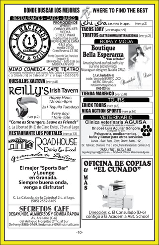 DONDE BUSCAR LOS MEJORES

WHERE TO FIND THE BEST

RESTAURANTES - CAFES - BARES

PROMOCIÓN DE
(ver p.2)
WHISKY
JOHNNY WALKER TACOS LORY (ver mapa p.9)
VODKA
STOLICHNAYA
TORITOS GASTRONOMIA INTERNACIONAL (ver p.2)
medía más cuarto
RON FLOR DE CAÑA
ROPA Y MODA
4 & 5 años
medía C$100
xy
Se
Gran Reserva C$180
frente Convento San Francisco
(mapa H-4)
“Casa de Modas”
8449-9064 (c) - 8473-5194 (m) Amazing hand-crafted outfits by
MÚSICA EN VIVO

Boutique
Bella Esperanza
our one and only local

MIMO COMEDIA CAFE TEATRO Nicaraguan designer, Natalia CRUZ.
“Un espacio múlticultural que fusiona Arte, Cultura y Gastronomia”
c. La Calzada (J-5) de Catedral 31/2 c. al Lago - 2552-5273

C. La Libertad (G-5)
inside / dentro del BURRITO LOCO
l
tifu
del BAC, 100vrs al O.
eau
nataliacrooz@yahoo.es B
8962-3020 (m)

QUESILLOS XALTEVA (ver p.8)

Irish Tavern

tin

La

TIENDA MARENCO (ver p.8)
TOURS
ERICK TOURS (ver p.8)
NICA ACTION SPORTS (ver p.16)
Every day:
(ver p.2)
11am- late
VETERINARIO
“Come as Strangers, Leave as Friends”
Clinica veterinaria tuAGUISA
“Cuidando la salud de mascota”
Happy Hour:
12noon-8pm
2x1 Tequila Tuesdays

c. La Libertad (H-5) de Claro Enitel, 75vrs al Lago

Dr José Luis Aguliar Góngora
Colegiado no 279
Peluqueria, medicamentos,
baño y llamar para otros servicios

RESTAURANTE LOS PORTALES (ver p.13)

Lunes - Sab: 7am - 7pm; Dom: 8am - 12
Dir.: Fábrica E. Chamorro 1 1/2 c. al Sur, frente Panadería El Carmen (F-3)

2552-1787 - 8423-6167

laguilargongora@yahoo.es - facebook: Clínica Veterinaria Aguisa

OFICINA DE COPIAS
& “EL CUÑADO”

El mejor "Sports Bar"
y Lounge
en Granada.
Siempre buena onda,
venga a disfrutar!

M
Á
S

C. La Calzada, de la Catedral 2 c. al lago.
(505) 2552 8469

SECRETOS CAFE

DESAYUNOS, ALMUERZOS Y COMIDA RÁPIDA

Av. Arellano (C-6)
del Antiguo Hospital, 21/2 c. al Sur
Delivery 8886-6469, lindamara-09@hotmail.com

-10-

Dirección: c. El Consulado (D-6)
contigo a la Academia ABC School

 