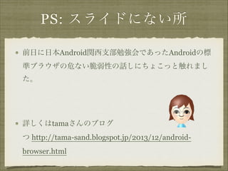 PS: スライドにない所
前日に日本Android関西支部勉強会であったAndroidの標
準ブラウザの危ない脆弱性の話しにちょこっと触れまし
た。
!

詳しくはtamaさんのブログ 
つ http://tama-sand.blogspot.jp/2013/12/androidbrowser.html

 