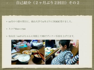自己紹介（２ヶ月ぶり２回目）その２

10月のつ部の翌日に、南山大学で11年ぶりにTOEIC受けました。
スコア810=>720
有山圭二vsがぶちゃんに対抗してFBでディナー写真を上げてます。

!
!
!

 