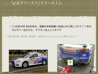 「s/元ラリースト/ラリースト/」

!

• 11/23FxOS 5thを休み、母親の手術見舞いを妹とかに押しつけて１１年ぶ
りにラリー出たけど、マフラー炎上しリタイヤ
消火器大事！消火器！消火器！（後ろのクルマにもらって２本使いました）

!
!
!
!

 