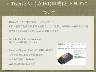 TizenというかIVI(車載)とトヨタに
ついて
TizenというかIVI(車載)とトヨタについて 
K都大学体育会系自動車部元主将なので、先輩とか同期とか後輩とか普通
にTヨタとかNi産とかH○ndaとか就職してます
IVI = In Vehicle Infotainment 
車のなかの情報とエンタメ
Amazonで¥3000くらいで、ODB2経由で 
スマホに車の車速とか油温とか 
もろもろ取れてAndroidに 
Wifi送る機械があるとか

 