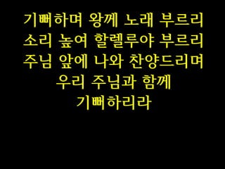 기뻐하며 왕께 노래 부르리
소리 높여 할렐루야 부르리
주님 앞에 나와 찬양드리며
우리 주님과 함께
기뻐하리라

 